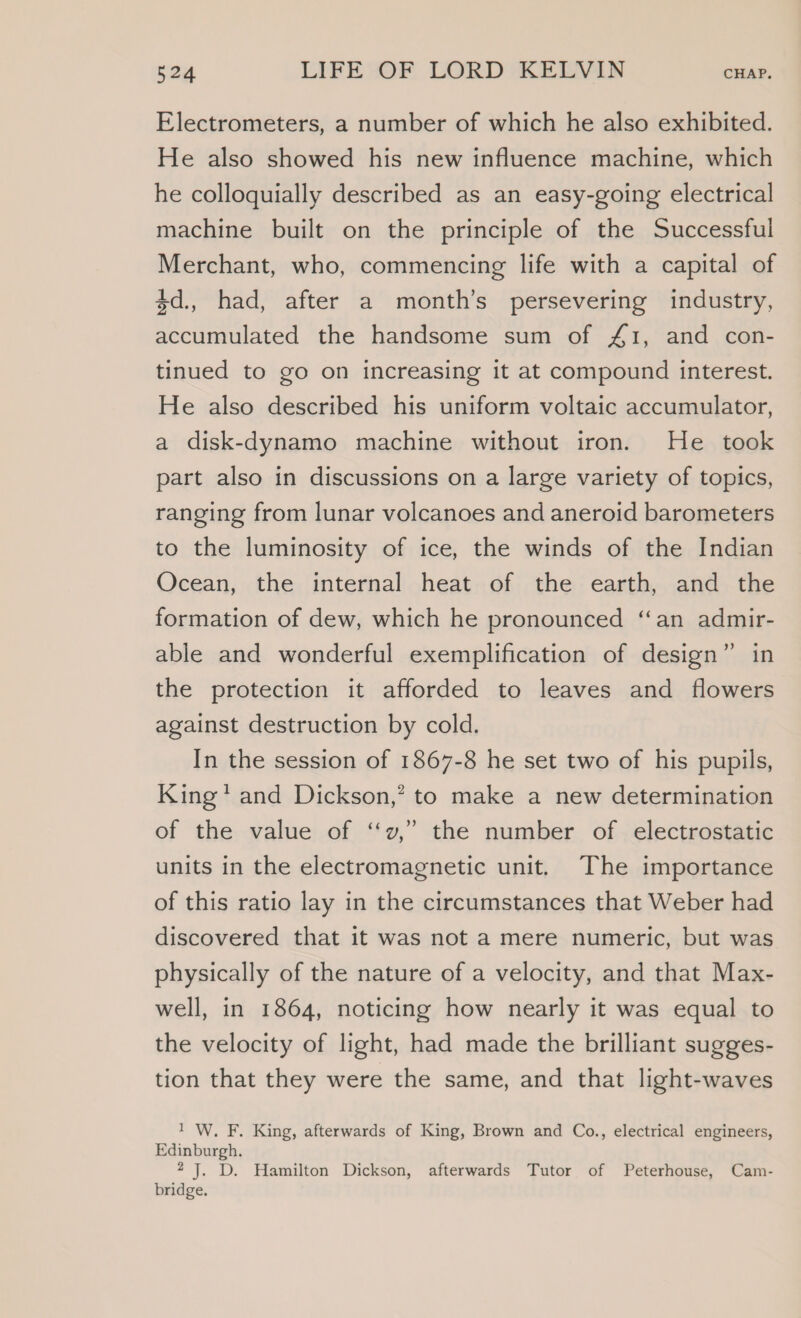 Electrometers, a number of which he also exhibited. He also showed his new influence machine, which he colloquially described as an easy-going electrical machine built on the principle of the Successful Merchant, who, commencing life with a capital of $d., had, after a month’s persevering industry, accumulated the handsome sum of 41, and con- tinued to go on increasing it at compound interest. He also described his uniform voltaic accumulator, a disk-dynamo machine without iron. He took part also in discussions on a large variety of topics, ranging from lunar volcanoes and aneroid barometers to the luminosity of ice, the winds of the Indian Ocean, the internal heat of the earth, and the formation of dew, which he pronounced ‘an admir- able and wonderful exemplification of design” in the protection it afforded to leaves and flowers against destruction by cold. In the session of 1867-8 he set two of his pupils, King’ and Dickson,’ to make a new determination ) of the value of ‘‘v,” the number of electrostatic units in the electromagnetic unit. The importance of this ratio lay in the circumstances that Weber had discovered that it was not a mere numeric, but was physically of the nature of a velocity, and that Max- well, in 1864, noticing how nearly it was equal to the velocity of light, had made the brilliant sugges- tion that they were the same, and that light-waves 1 W. F. King, afterwards of King, Brown and Co., electrical engineers, Edinburgh. 2 J. D. Hamilton Dickson, afterwards Tutor of Peterhouse, Cam- bridge.