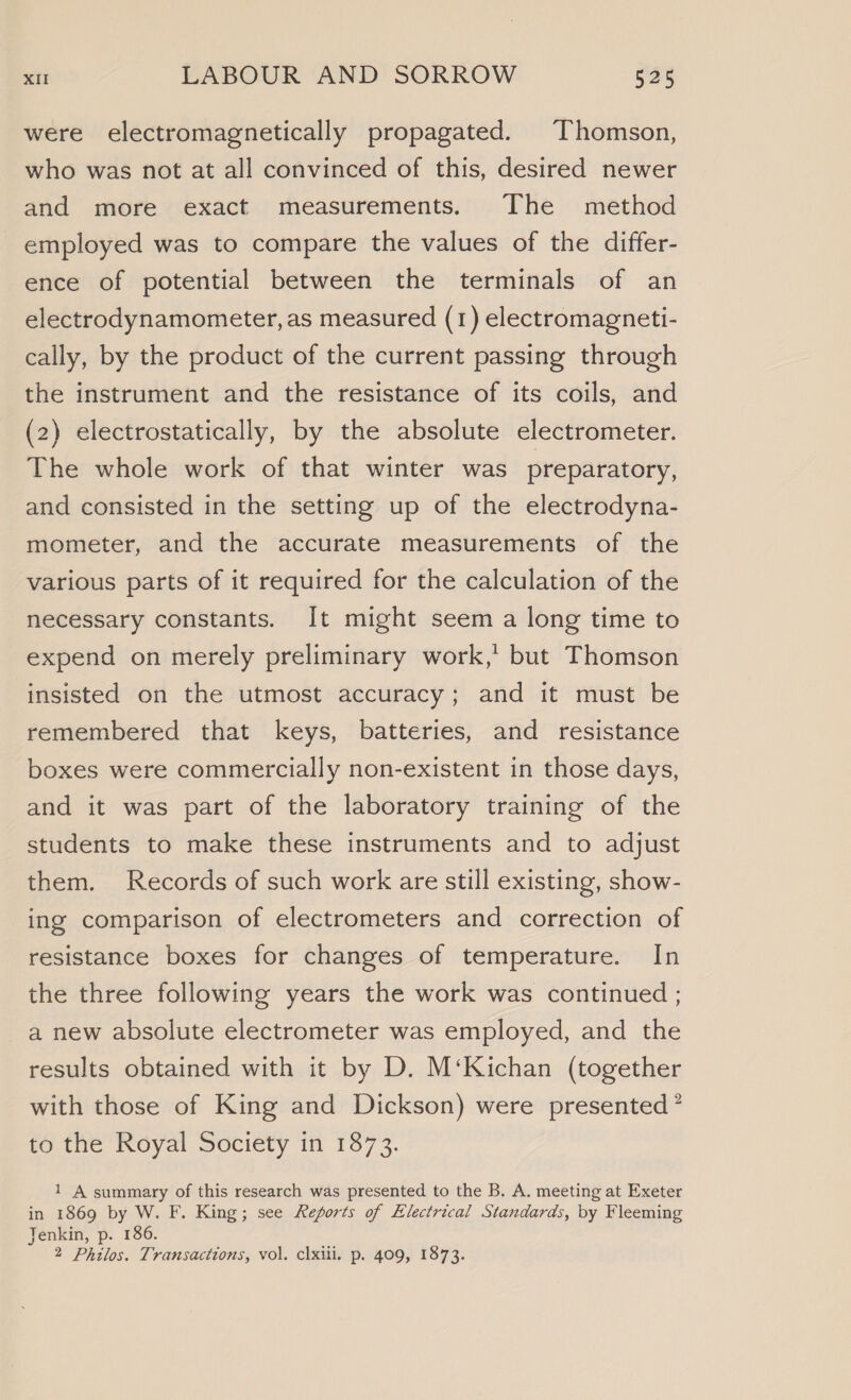 were electromagnetically propagated. Thomson, who was not at all convinced of this, desired newer and more exact measurements. The method employed was to compare the values of the differ- ence of potential between the terminals of an electrodynamometer, as measured (1) electromagneti- cally, by the product of the current passing through the instrument and the resistance of its coils, and (2) electrostatically, by the absolute electrometer. The whole work of that winter was preparatory, and consisted in the setting up of the electrodyna- mometer, and the accurate measurements of the various parts of it required for the calculation of the necessary constants. It might seem a long time to expend on merely preliminary work,’ but Thomson insisted on the utmost accuracy; and it must be remembered that keys, batteries, and resistance boxes were commercially non-existent in those days, and it was part of the laboratory training of the students to make these instruments and to adjust them. Records of such work are still existing, show- ing comparison of electrometers and correction of resistance boxes for changes of temperature. In the three following years the work was continued ; a new absolute electrometer was employed, and the results obtained with it by D. M‘Kichan (together with those of King and Dickson) were presented ’ to the Royal Society in 1873. 1 A summary of this research was presented to the B. A. meeting at Exeter in 1869 by W. F. King; see Reports of Electrical Standards, by Fleeming Jenkin, p. 186. 2 Philos. Transactions, vol. clxiii. p. 409, 1873.