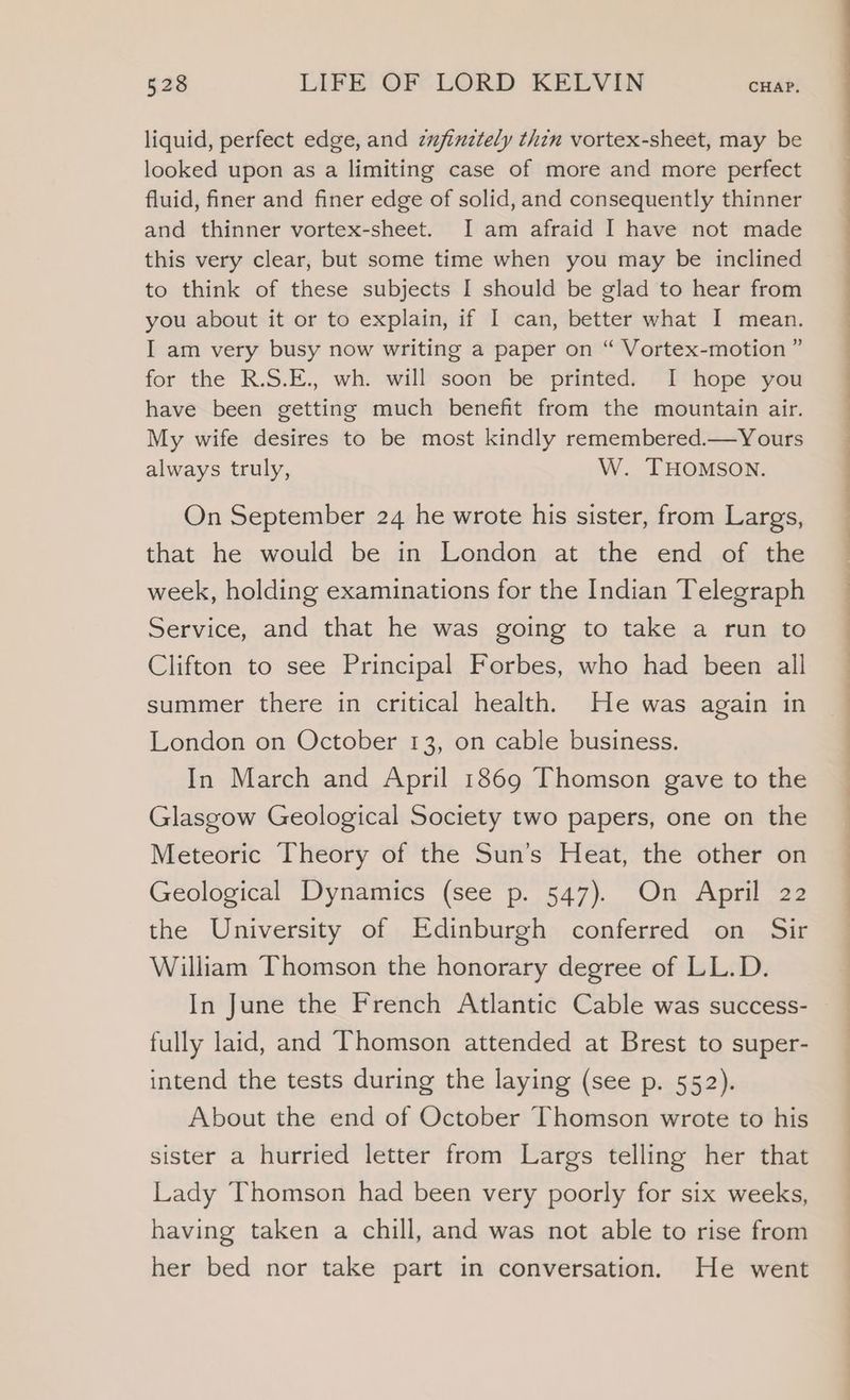 liquid, perfect edge, and zujinztely thin vortex-sheet, may be looked upon as a limiting case of more and more perfect fluid, finer and finer edge of solid, and consequently thinner and thinner vortex-sheet. I am afraid I have not made this very clear, but some time when you may be inclined to think of these subjects I should be glad to hear from you about it or to explain, if I can, better what I mean. I am very busy now writing a paper on “ Vortex-motion ” for the R.S.E., wh. will soon be printed. I hope you have been getting much benefit from the mountain air. My wife desires to be most kindly remembered.—Yours always truly, W. THOMSON. On September 24 he wrote his sister, from Largs, that he would be in London at the end of the week, holding examinations for the Indian Telegraph Service, and that he was going to take a run to Clifton to see Principal Forbes, who had been all summer there in critical health, He was again in London on October 13, on cable business. In March and April 1869 Thomson gave to the Glasgow Geological Society two papers, one on the Meteoric Theory of the Sun’s Heat, the other on Geological Dynamics (see p. 547). On April 22 the University of Edinburgh conferred on Sir William Thomson the honorary degree of LL.D. fully laid, and Thomson attended at Brest to super- intend the tests during the laying (see p. 552). About the end of October Thomson wrote to his sister a hurried letter from Largs telling her that Lady Thomson had been very poorly for six weeks, having taken a chill, and was not able to rise from her bed nor take part in conversation. He went