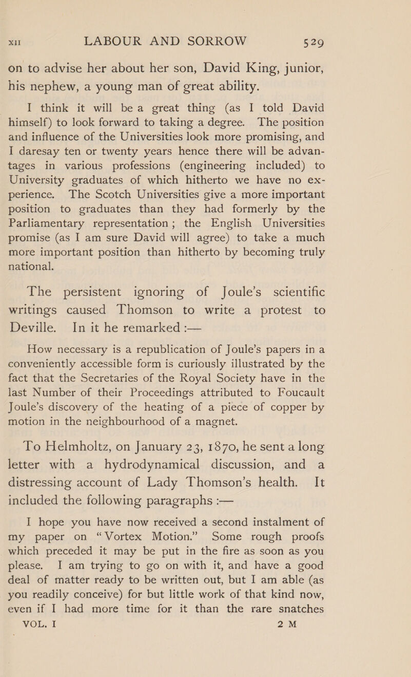 on to advise her about her son, David King, junior, his nephew, a young man of great ability. I think it will bea great thing (as I told David himself) to look forward to taking a degree. The position and influence of the Universities look more promising, and I daresay ten or twenty years hence there will be advan- tages in various professions (engineering included) to University graduates of which hitherto we have no ex- perience. The Scotch Universities give a more important position to graduates than they had formerly by the Parliamentary representation; the English Universities promise (as I am sure David will agree) to take a much more important position than hitherto by becoming truly national. The persistent ignoring of Joule’s scientific writings caused Thomson to write a protest to Deville. In it he remarked :— How necessary is a republication of Joule’s papers ina conveniently accessible form is curiously illustrated by the fact that the Secretaries of the Royal Society have in the last Number of their Proceedings attributed to Foucault Joule’s discovery of the heating of a piece of copper by motion in the neighbourhood of a magnet. To Helmholtz, on January 23, 1870, he sent a long letter with a hydrodynamical discussion, and a distressing account of Lady Thomson’s health. It included the following paragraphs :— I hope you have now received a second instalment of my paper on “Vortex Motion.” Some rough proofs which preceded it may be put in the fire as soon as you please. I am trying to go on with it, and have a good deal of matter ready to be written out, but I am able (as you readily conceive) for but little work of that kind now, even if I had more time for it than the rare snatches VOL. I 2M