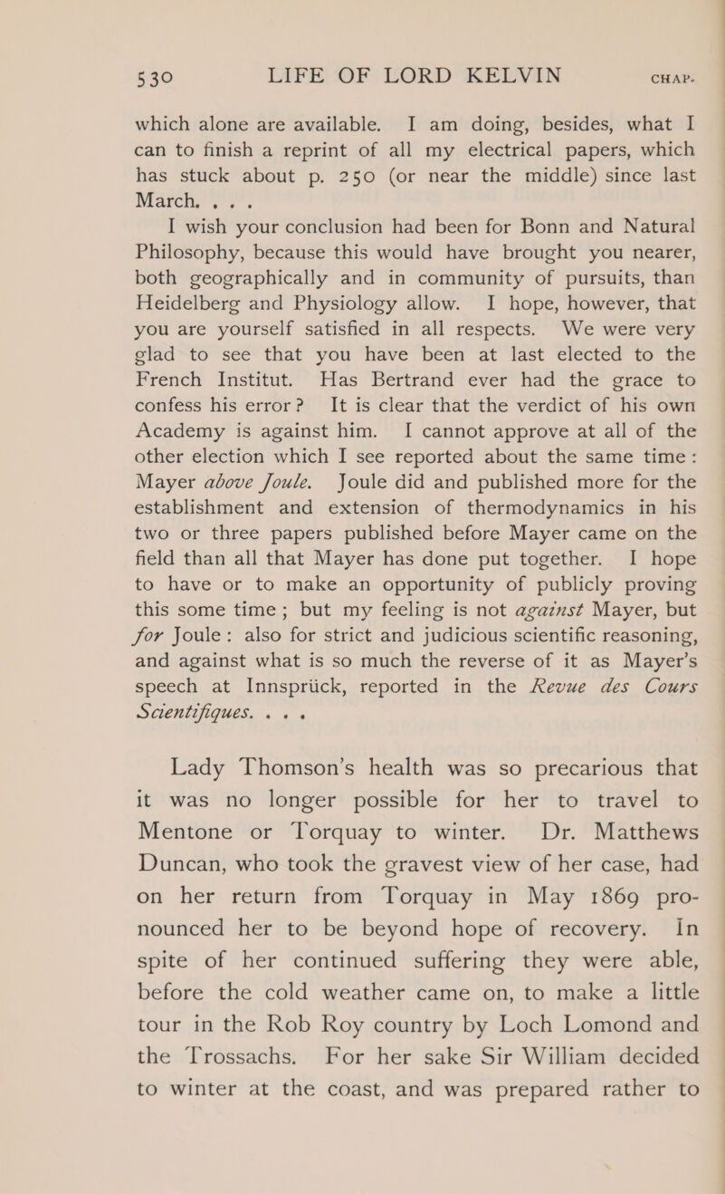 which alone are available. I am doing, besides, what I can to finish a reprint of all my electrical papers, which has stuck about p. 250 (or near the middle) since last March, 35. I wish your conclusion had been for Bonn and Natural Philosophy, because this would have brought you nearer, both geographically and in community of pursuits, than Heidelberg and Physiology allow. I hope, however, that you are yourself satisfied in all respects. We were very glad to see that you have been at last elected to the French Institut. Has Bertrand ever had the grace to confess his error? It is clear that the verdict of his own Academy is against him. I cannot approve at all of the other election which I see reported about the same time: Mayer above Joule. Joule did and published more for the establishment and extension of thermodynamics in his two or three papers published before Mayer came on the field than all that Mayer has done put together. I hope to have or to make an opportunity of publicly proving this some time ; but my feeling is not agazust Mayer, but for Joule: also for strict and judicious scientific reasoning, and against what is so much the reverse of it as Mayer’s speech at Innspriick, reported in the Revue des Cours Scientifiques. . « « Lady Thomson’s health was so precarious that it was no longer possible for her to travel to Mentone or Torquay to winter. Dr. Matthews Duncan, who took the gravest view of her case, had on her return from Torquay in May 1869 pro- nounced her to be beyond hope of recovery. In spite of her continued suffering they were able, before the cold weather came on, to make a little tour in the Rob Roy country by Loch Lomond and the Trossachs. For her sake Sir William decided to winter at the coast, and was prepared rather to