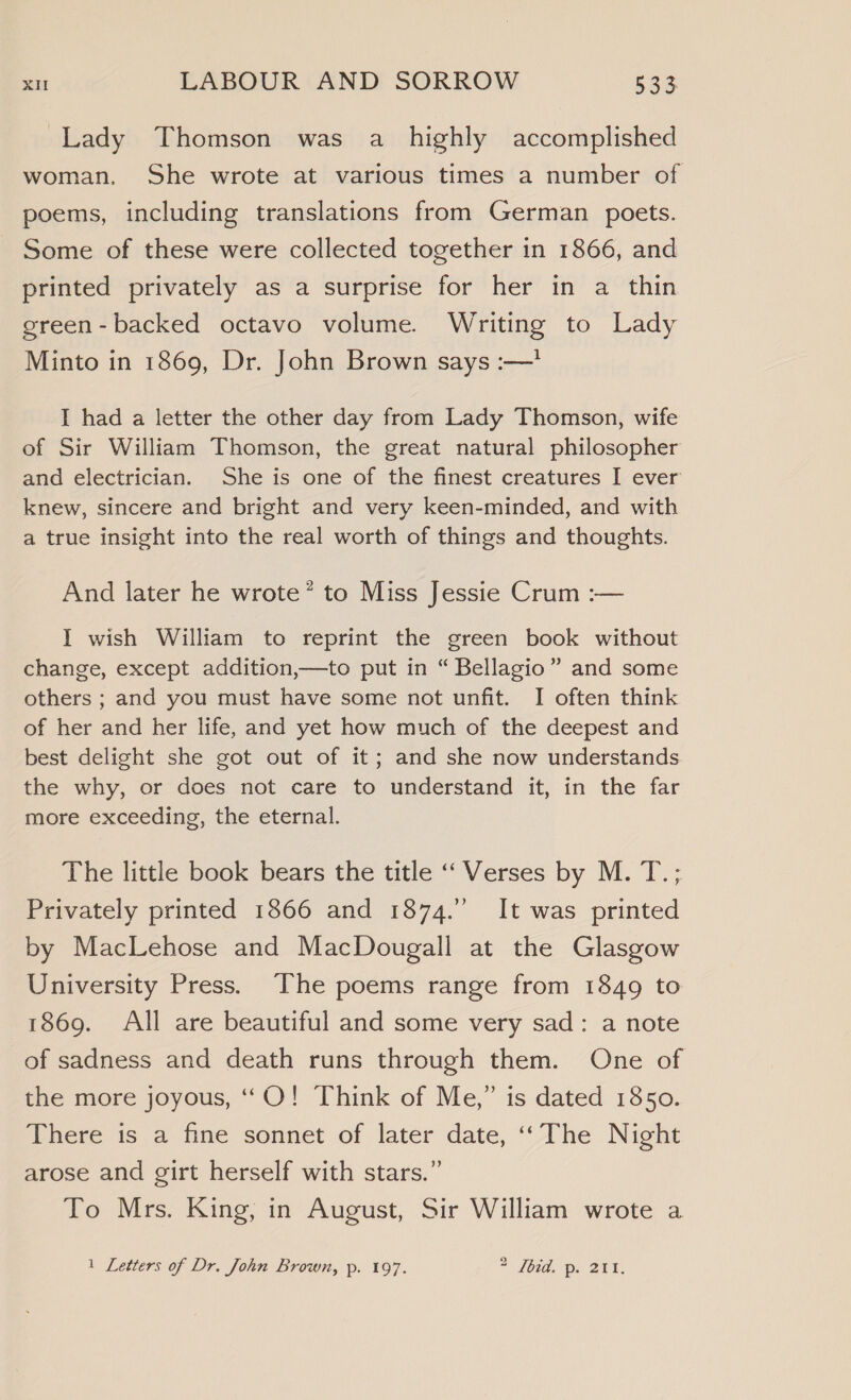 Lady Thomson was a highly accomplished woman. She wrote at various times a number of poems, including translations from German poets. Some of these were collected together in 1866, and printed privately as a surprise for her in a thin green-backed octavo volume. Writing to Lady Minto in 1869, Dr. John Brown says :—’ I had a letter the other day from Lady Thomson, wife of Sir William Thomson, the great natural philosopher and electrician. She is one of the finest creatures I ever knew, sincere and bright and very keen-minded, and with a true insight into the real worth of things and thoughts. And later he wrote* to Miss Jessie Crum :— I wish William to reprint the green book without change, except addition,—to put in “ Bellagio” and some others ; and you must have some not unfit. I often think of her and her life, and yet how much of the deepest and best delight she got out of it; and she now understands the why, or does not care to understand it, in the far more exceeding, the eternal. The little book bears the title ‘‘ Verses by M. T.; Privately printed 1866 and 1874.” It was printed by MacLehose and MacDougall at the Glasgow University Press. The poems range from 1849 to 1869. All are beautiful and some very sad: a note of sadness and death runs through them. One of the more joyous, ‘‘O! Think of Me,” is dated 1850. There is. a fine sonnet of later date, ‘The Night arose and girt herself with stars.” To Mrs. King, in August, Sir William wrote a 1 Letters of Dr. John Brown, p. 197. 2 [bid. p. 211.