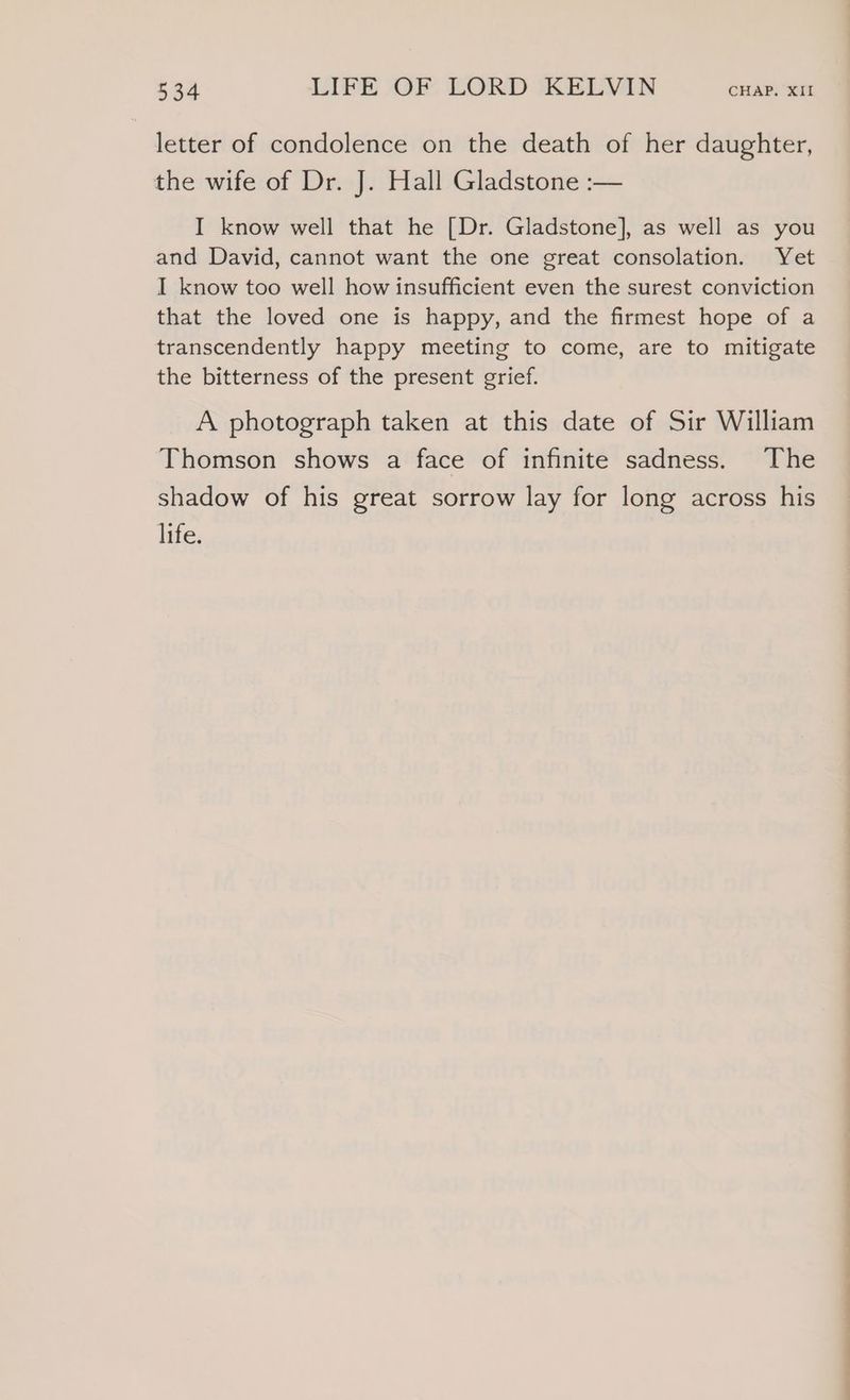 letter of condolence on the death of her daughter, the wife of Dr. J. Hall Gladstone :— I know well that he [Dr. Gladstone], as well as you and David, cannot want the one great consolation. Yet I know too well how insufficient even the surest conviction that the loved one is happy, and the firmest hope of a transcendently happy meeting to come, are to mitigate the bitterness of the present grief. A photograph taken at this date of Sir William Thomson shows a face of infinite sadness. The shadow of his great sorrow lay for long across his life. — ee