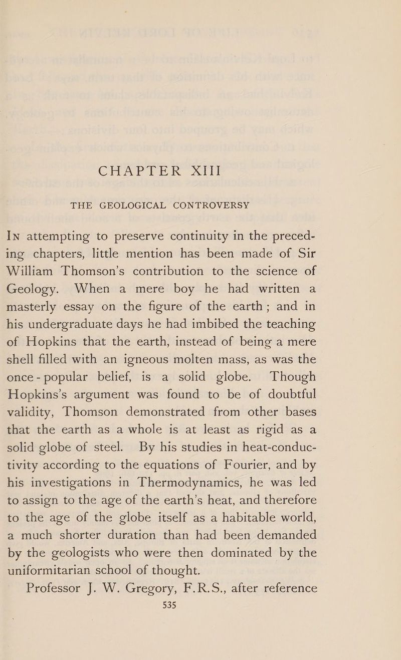 CHAYV TER’ Arti THE GEOLOGICAL CONTROVERSY In attempting to preserve continuity in the preced- ing chapters, little mention has been made of Sir William Thomson’s contribution to the science of Geology. When a mere boy he had written a masterly essay on the figure of the earth; and in his undergraduate days he had imbibed the teaching of Hopkins that the earth, instead of being a mere shell filled with an igneous molten mass, as was the once- popular belief, is a solid globe. Though Hopkins’s argument was found to be of doubtful validity, Thomson demonstrated from other bases that the earth as a whole is at least as rigid as a solid globe of steel. By his studies in heat-conduc- tivity according to the equations of Fourier, and by his investigations in Thermodynamics, he was led to assign to the age of the earth’s heat, and therefore to the age of the globe itself as a habitable world, a much shorter duration than had been demanded by the geologists who were then dominated by the uniformitarian school of thought. Professor J. W. Gregory, F.R.S., after reference