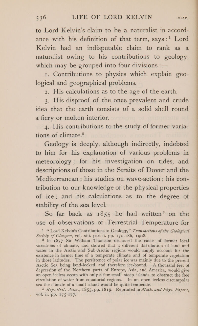 to Lord Kelvin’s claim to be a naturalist in accord- ance with his definition of that term, says:* Lord Kelvin had an indisputable claim to rank as a naturalist owing to his contributions to geology, which may be grouped into four divisions :— 1. Contributions to physics which explain geo- logical and geographical problems. 2. His calculations as to the age of the earth. 3. His disproof of the once prevalent and crude idea that the earth consists of a solid shell round a fiery or molten interior. 4. His contributions to the study of former varia- tions of climate.’ Geology is deeply, although indirectly, indebted to him for his explanation of various problems in meteorology ; for his investigation on tides, and descriptions of those in the Straits of Dover and the Mediterranean ; his studies on wave-action ; his con- tribution to our knowledge of the physical properties of ice; and his calculations as to the degree of stability of the sea level. So far back as 1855 he had written® on the use of observations of Terrestrial Temperature for 1 «¢ Lord Kelvin’s Contributions to Geology,” Zvansactions of the Geological Soctety of Glasgow, vol. xiii. part ii. pp. 170-186, 1908. 2 In 1877 Sir William Thomson discussed the cause of former local variations of climate, and showed that a different distribution of land and water in the Arctic and Sub-Arctic regions would amply account for the existence in former time of a temperate climate and of temperate vegetation in those latitudes. The persistence of polar ice was mainly due to the present Arctic Sea being land-locked, and therefore ice-bound. A thousand feet of depression of the Northern parts of Europe, Asia, and America, would give an open iceless ocean with only a few small steep islands to obstruct the free circulation of water from equatorial regions. In an open iceless circumpolar sea the climate of a small island would be quite temperate. 3 Rep. Brit. Assoc., 1855, pp. 1819. Reprinted in Math. and Phys. Papers, vol. ii. pp. 175-177.