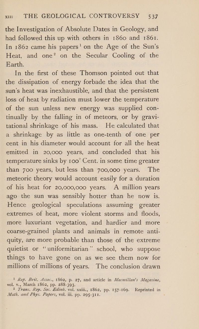 the Investigation of Absolute Dates in Geology, and had followed this up with others in 1860 and 1861. In 1862 came his papers’ on the Age of the Sun’s Heat, and one? on the Secular Cooling of the Earth. In the first of these Thomson pointed out that the dissipation of energy forbade the idea that the sun’s heat was inexhaustible, and that the persistent loss of heat by radiation must lower the temperature of the sun unless new energy was supplied con- tinually by the falling in of meteors, or by gravi- tational shrinkage of his mass. He calculated that a shrinkage by as little as one-tenth of one per cent in his diameter would account for all the heat emitted in 20,000 years, and concluded that his temperature sinks by roo Cent. in some time greater than 700 years, but less than 700,000 years. The meteoric theory would account easily for a duration of his heat for 20,000,000 years. A million years ago the sun was sensibly hotter than he now is. Hence geological speculations assuming greater extremes of heat, more violent storms and floods, more luxuriant vegetation, and hardier and more coarse-grained plants and animals in remote anti- quity, are more probable than those of the extreme quietist or ‘‘uniformitarian” school, who suppose things to have gone on as we see them now for millions of millions of years. The conclusion drawn 1 Rep. Brit. Assoc., 1862, p. 27, and article in Macmillan’s Magazine, vol. v., March 1862, pp. 288-393. 2 Trans. Roy. Soc. Edinb. vol. xxiii., 1862, pp. 157-169. Reprinted in Math. and Phys. Papers, vol. iil. pp. 295-311.