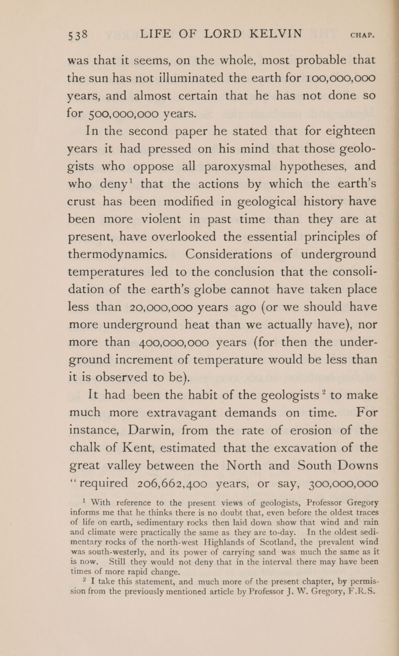 was that it seems, on the whole, most probable that the sun has not illuminated the earth for 100,000,000 years, and almost certain that he has not done so for 500,000,000 years. In the second paper he stated that for eighteen years it had pressed on his mind that those geolo- gists who oppose all paroxysmal hypotheses, and who deny’ that the actions by which the earth’s crust has been modified in geological history have been more violent in past time than they are at present, have overlooked the essential principles of thermodynamics. Considerations of underground temperatures led to the conclusion that the consoli- dation of the earth’s globe cannot have taken place less than 20,000,000 years ago (or we should have more underground heat than we actually have), nor more than 400,000,000 years (for then the under- ground increment of temperature would be less than it is observed to be). It had been the habit of the geologists’ to make much more extravagant demands on time. For instance, Darwin, from the rate of erosion of the chalk of Kent, estimated that the excavation of the great valley between the North and South Downs “required 206,662,400 years, or say, 300,000,000 1 With reference to the present views of geologists, Professor Gregory informs me that he thinks there is no doubt that, even before the oldest traces of life on earth, sedimentary rocks then laid down show that wind and rain and climate were practically the same as they are to-day. In the oldest sedi- mentary rocks of the north-west Highlands of Scotland, the prevalent wind was south-westerly, and its power of carrying sand was much the same as it is now. Still they would not deny that in the interval there may have been times of more rapid change. “ I take this statement, and much more of the present chapter, by permis- sion from the previously mentioned article by Professor J. W. Gregory, F.R.S.