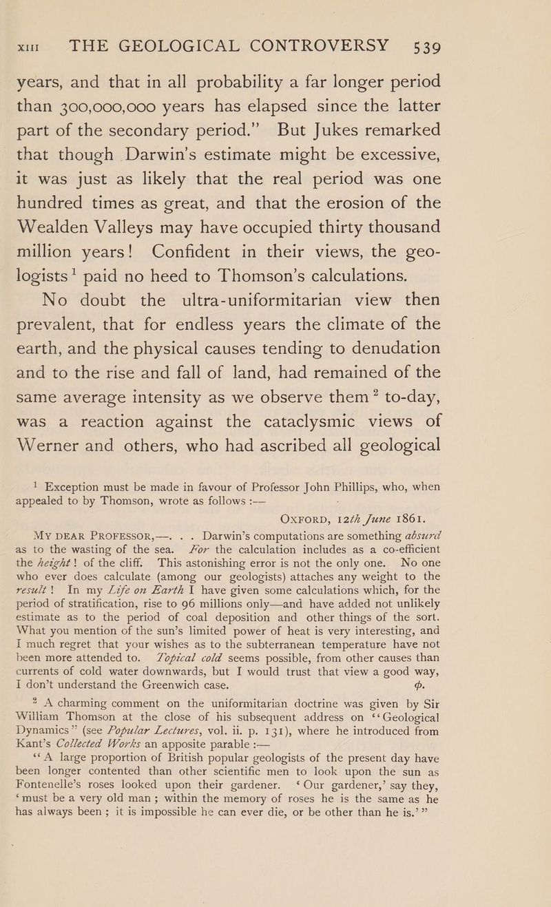 years, and that in all probability a far longer period than 300,000,000 years has elapsed since the latter part of the secondary period.” But Jukes remarked that though Darwin's estimate might be excessive, it was just as likely that the real period was one hundred times as great, and that the erosion of the Wealden Valleys may have occupied thirty thousand million years! Confident in their views, the geo- logists* paid no heed to Thomson’s calculations. No doubt the ultra-uniformitarian view then prevalent, that for endless years the climate of the earth, and the physical causes tending to denudation and to the rise and fall of land, had remained of the same average intensity as we observe them” to-day, was a reaction against the cataclysmic views of Werner and others, who had ascribed all geological ! Exception must be made in favour of Professor John mila who, when appealed to by Thomson, wrote as follows :-— OXFORD, 12¢h June 1801. MY DEAR PROFESSOR,—-. . . Darwin’s computations are something absurd as to the wasting of the sea. or the calculation includes as a co-efficient the Aezght! of the cliff: This astonishing error is not the only one. No one who ever does calculate (among our geologists) attaches any weight to the result! In my Lzfe on Earth I have given some calculations which, for the period of stratification, rise to 96 millions only—and have added not unlikely estimate as to the period of coal deposition and other things of the sort. What you mention of the sun’s limited power of heat is very interesting, and I much regret that your wishes as to the subterranean temperature have not been more attended to. 7Zofzcal cold seems possible, from other causes than currents of cold water downwards, but I would trust that view a good way, I don’t understand the Greenwich case. “ A charming comment on the uniformitarian doctrine was given by Sir William Thomson at the close of his subsequent address on ‘‘ Geological Dynamics” (see Popular Lectures, vol. ii. p. 131), where he introduced from Kant’s Collected Works an apposite parable :— ‘‘A large proportion of British popular geologists of the present day have been longer contented than other scientific men to look upon the sun as Fontenelle’s roses looked upon their gardener. ‘Our gardener,’ say they, ‘must be a very old man; within the memory of roses he is the same as he has always been ; it is impossible he can ever die, or be other than he is.’ ”