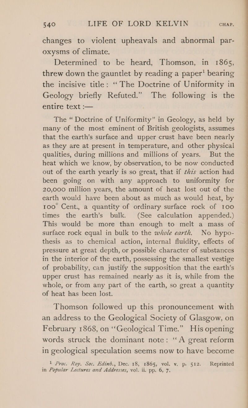 changes to violent upheavals and abnormal par- oxysms of climate. Determined to be heard, Thomson, in 1865, threw down the gauntlet by reading a paper’ bearing the incisive title: “‘The Doctrine of Uniformity in Geology briefly Refuted.” The following is the entire text :— The “ Doctrine of Uniformity” in Geology, as held by many of the most eminent of British geologists, assumes that the earth’s surface and upper crust have been nearly as they are at present in temperature, and other physical qualities, during millions and millions of years. But the heat which we know, by observation, to be now conducted out of the earth yearly is so great, that if t#zs action had been going on with any approach to uniformity for 20,000 million years, the amount of heat lost out of the earth would have been about as much as would heat, by 100 Cent., a quantity of ordinary surface rock of 100 times the earth’s bulk. (See calculation appended.) This would be more than enough to melt a mass of surface rock equal in bulk to the whole earth. No hypo- thesis as to chemical action, internal fluidity, effects of pressure at great depth, or possible character of substances in the interior of the earth, possessing the smallest vestige of probability, can justify the supposition that the earth’s upper crust has remained nearly as it is, while from the whole, or from any part of the earth, so great a quantity of heat has been lost. Thomson followed up this pronouncement with an address to the Geological Society of Glasgow, on February 1868, on ‘“‘Geological Time.” His opening words struck the dominant note: ‘‘A great reform in geological speculation seems now to have become 1 Proc. Roy. Soc. Edinb., Dec. 18, 1865, vol. v. p. 512. Reprinted in Popular Lectures and Addresses, vol. ii. pp. 6, 7. ee ee Se Se ee ee ee ee eee oe o ee eeeEEOEEeEEEeEeEeEeEeee ee eee
