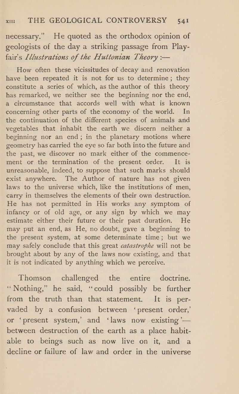 necessary.” He quoted as the orthodox opinion of geologists of the day a striking passage from Play- fair's [llustrations of the Lluttonian Theory :-— How often these vicissitudes of decay and renovation have been repeated it is not for us to determine; they constitute a series of which, as the author of this theory has remarked, we neither see the beginning nor the end, a circumstance that accords well with what is known concerning other parts of the economy of the world. In the continuation of the different species of animals and vegetables that inhabit the earth we discern neither a beginning nor an end; in the planetary motions where geometry has carried the eye so far both into the future and the past, we discover no mark either of the commence- ment or the termination of the present order. It is unreasonable, indeed, to suppose that such marks should exist anywhere. The Author of nature has not given laws to the universe which, like the institutions of men, carry in themselves the elements of their own destruction. He has not permitted in His works any symptom of infancy or of old age, or any sign by which we may estimate either their future or their past duration. He may put an end, as He, no doubt, gave a beginning to the present system, at some determinate time; but we may safely conclude that this great catastrophe will not be brought about by any of the laws now existing, and that it is not indicated by anything which we perceive. Thomson challenged the entire doctrine. ‘“Nothing,” he said, ‘could possibly be further from the truth than that statement. It is per- vaded by a confusion between ‘present order,’ or ‘present system, and ‘laws now existing ’— between destruction of the earth as a place habit- able to beings such as now live on it, and a decline or failure of law and order in the universe