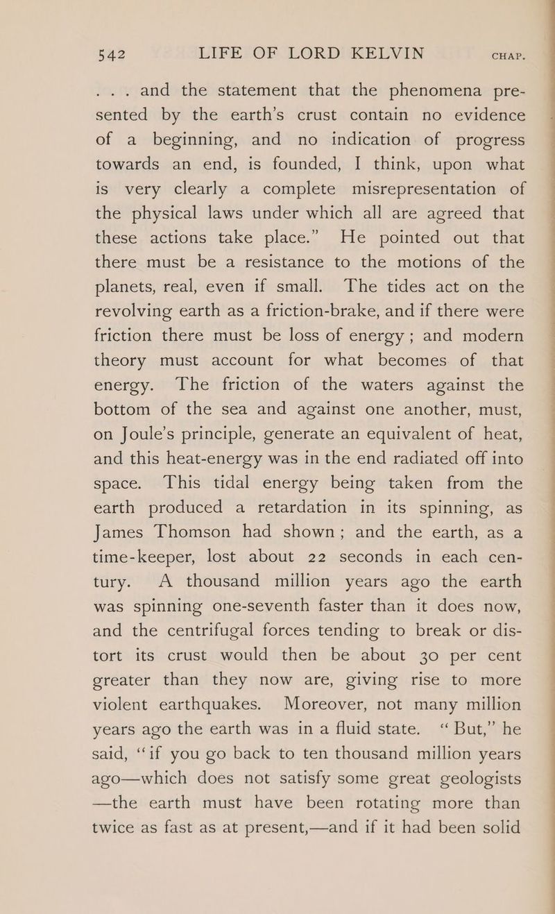 . and the statement that the phenomena pre- sented by the earth’s crust contain no evidence of a beginning, and no indication of progress towards an end, is founded, I think, upon what is very clearly a complete misrepresentation of the physical laws under which all are agreed that these actions take place.” He pointed out that there must be a resistance to the motions of the planets, real, even if small. The tides act on the revolving earth as a friction-brake, and if there were friction there must be loss of energy ; and modern theory must account for what becomes of that energy. The friction of the waters against the bottom of the sea and against one another, must, on Joule’s principle, generate an equivalent of heat, and this heat-energy was in the end radiated off into space. This tidal energy being taken from the earth produced a retardation in its spinning, as James Thomson had shown; and the earth, as a time-keeper, lost about 22 seconds in each cen- tury. A thousand million years ago the earth was spinning one-seventh faster than it does now, and the centrifugal forces tending to break or dis- tort its crust would then be about 30 per cent greater than they now are, giving rise to more violent earthquakes. Moreover, not many million years ago the earth was ina fluid state. “But,” he said, “if you go back to ten thousand million years ago—which does not satisfy some great geologists —the earth must have been rotating more than twice as fast as at present,—and if it had been solid