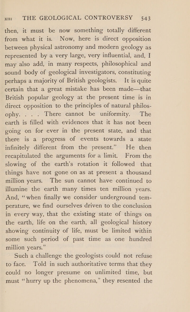 then, it must be now something totally different from what it is. Now, here is direct opposition between physical astronomy and modern geology as represented by a very large, very influential, and, I may also add, in many respects, philosophical and sound body of geological investigators, constituting perhaps a majority of British geologists. It is quite certain that a great mistake has been made—that British popular geology at the present time is in direct opposition to the principles of natural philos- ophy. . ./. Thereccannot be “uniformity,” “The earth is filled with evidences that it has not been going on for ever in the present state, and that there is a progress of events towards a state infinitely different from the present.” He then recapitulated the arguments fora limit. From the slowing of the earth’s rotation it followed that things have not gone on as at present a thousand million years. The sun cannot have continued to illumine the earth many times ten million years. And, “when finally we consider underground tem- perature, we find ourselves driven to the conclusion in every way, that the existing state of things on the earth, life on the earth, all geological history showing continuity of life, must be limited within some such period of past time as one hundred million years.” Such a challenge the geologists could not refuse to face. Told in such authoritative terms that they could no longer presume on unlimited time, but must “hurry up the phenomena,” they resented the