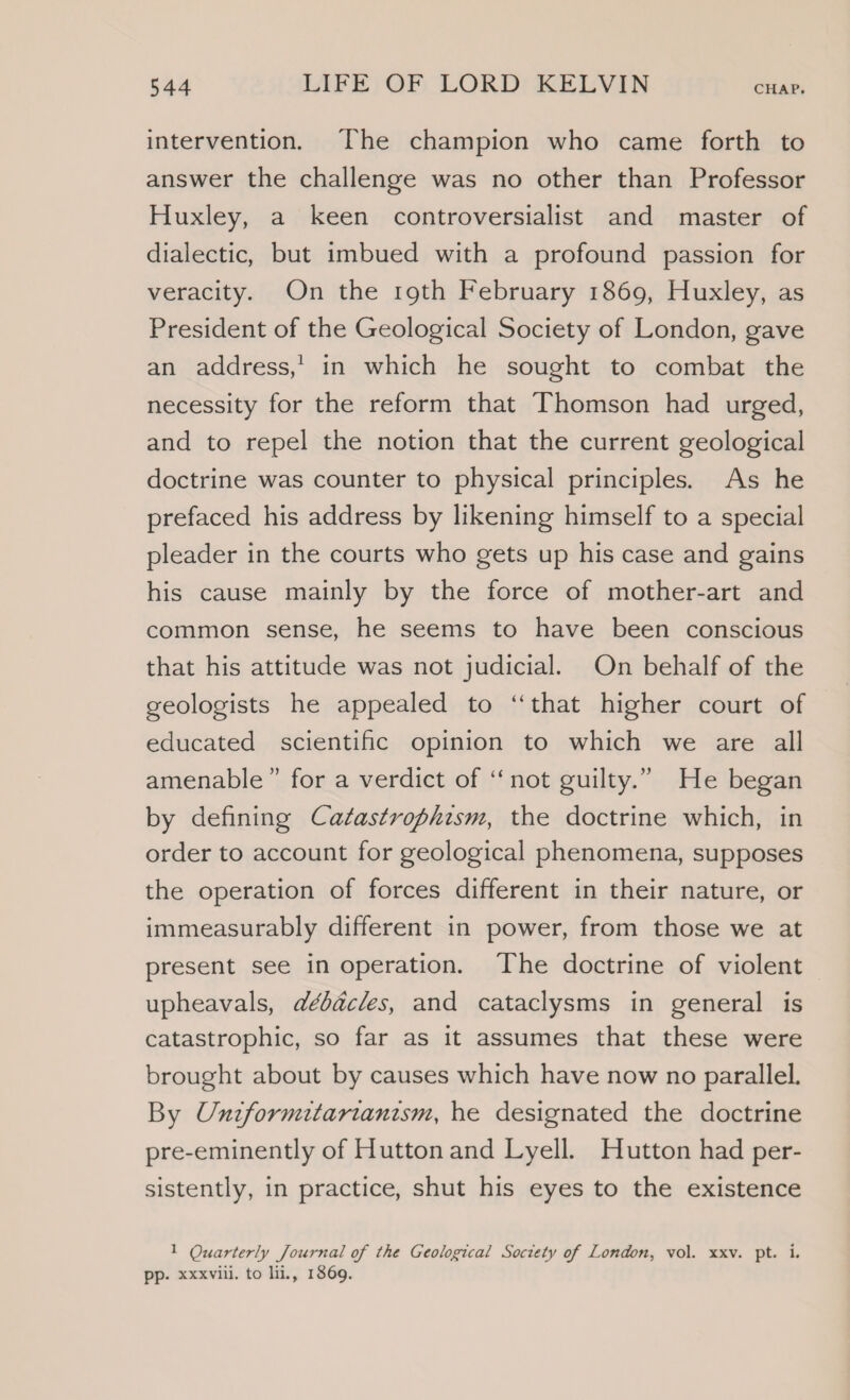 intervention. The champion who came forth to answer the challenge was no other than Professor Huxley, a keen controversialist and master of dialectic, but imbued with a profound passion for veracity. On the r9th February 1869, Huxley, as President of the Geological Society of London, gave an address,’ in which he sought to combat the necessity for the reform that Thomson had urged, and to repel the notion that the current geological doctrine was counter to physical principles. As he prefaced his address by likening himself to a special pleader in the courts who gets up his case and gains his cause mainly by the force of mother-art and common sense, he seems to have been conscious that his attitude was not judicial. On behalf of the geologists he appealed to “that higher court of educated scientific opinion to which we are all amenable” for a verdict of ‘not guilty.” He began by defining Catastrophism, the doctrine which, in order to account for geological phenomena, supposes the operation of forces different in their nature, or immeasurably different in power, from those we at present see in operation. The doctrine of violent upheavals, débacles, and cataclysms in general is catastrophic, so far as it assumes that these were brought about by causes which have now no parallel. By Unzformitarianism, he designated the doctrine pre-eminently of Hutton and Lyell. Hutton had per- sistently, in practice, shut his eyes to the existence 1 Quarterly Journal of the Geological Society of London, vol. xxv. pt. i. pp. xxxvill. to li, 1869.