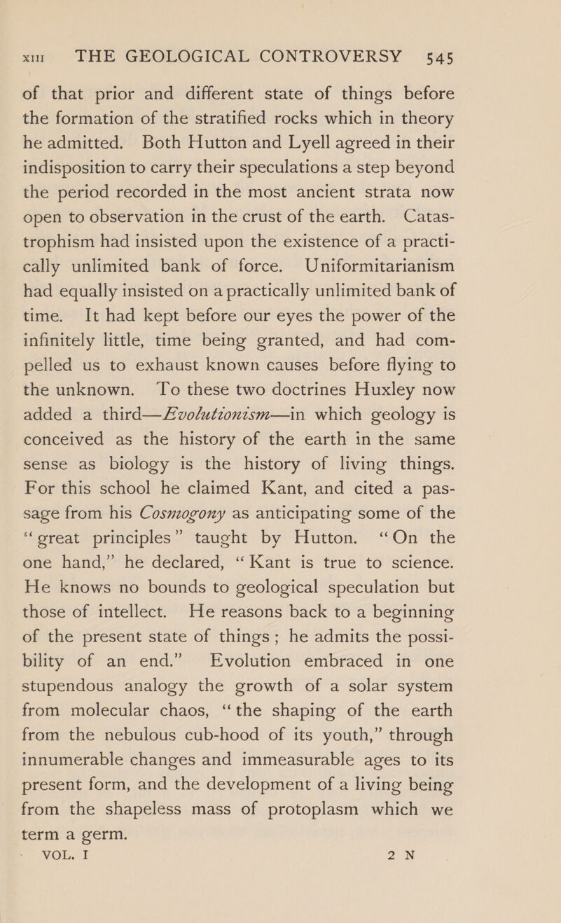of that prior and different state of things before the formation of the stratified rocks which in theory he admitted. Both Hutton and Lyell agreed in their indisposition to carry their speculations a step beyond the period recorded in the most ancient strata now open to observation in the crust of the earth. Catas- trophism had insisted upon the existence of a practi- cally unlimited bank of force. Uniformitarianism had equally insisted on a practically unlimited bank of time. It had kept before our eyes the power of the infinitely little, time being granted, and had com- pelled us to exhaust known causes before flying to the unknown. To these two doctrines Huxley now added a third—Lvolutzontsm—in which geology is conceived as the history of the earth in the same sense as biology is the history of living things. For this school he claimed Kant, and cited a pas- sage from his Cosmwzogony as anticipating some of the ‘great principles” taught by Hutton. “On the one hand,” he declared, ‘‘ Kant is true to science. He knows no bounds to geological speculation but those of intellect. He reasons back to a beginning of the present state of things; he admits the possi- bility of an end.” Evolution embraced in one stupendous analogy the growth of a solar system from molecular chaos, “the shaping of the earth from the nebulous cub-hood of its youth,” through innumerable changes and immeasurable ages to its present form, and the development of a living being from the shapeless mass of protoplasm which we terma germ. VOL. I 2N