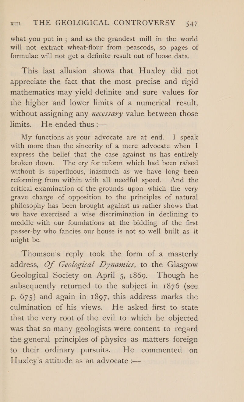 what you put in; and as the grandest mill in the world will not extract wheat-flour from peascods, so pages of formulae will not get a definite result out of loose data. This last allusion shows that Huxley did not appreciate the fact that the most precise and rigid mathematics may yield definite and sure values for the higher and lower limits of a numerical result, without assigning any xecessary value between those limits. He ended thus :— My functions as your advocate are at end. I speak with more than the sincerity of a mere advocate when I express the belief that the case against us has entirely broken down. The cry for reform which had been raised without is superfluous, inasmuch as we have long been reforming from within with all needful speed. And the critical examination of the grounds upon which the very grave charge of opposition to the principles of natural philosophy has been brought against us rather shows that we have exercised a wise discrimination in declining to meddle with our foundations at the bidding of the first passer-by who fancies our house is not so well built as it might be. Thomson’s reply took the form of a masterly address, Of Geological Dynamics, to the Glasgow Geological Society on April 5, 1869. Though he subsequently returned to the subject in 1876 (see p. 675) and again in 1897, this address marks the culmination of his views. He asked first to state that the very root of the evil to which he objected was that so many geologists were content to regard the general principles of physics as matters foreign to their ordinary pursuits. He commented on Huxley's attitude as an advocate :—