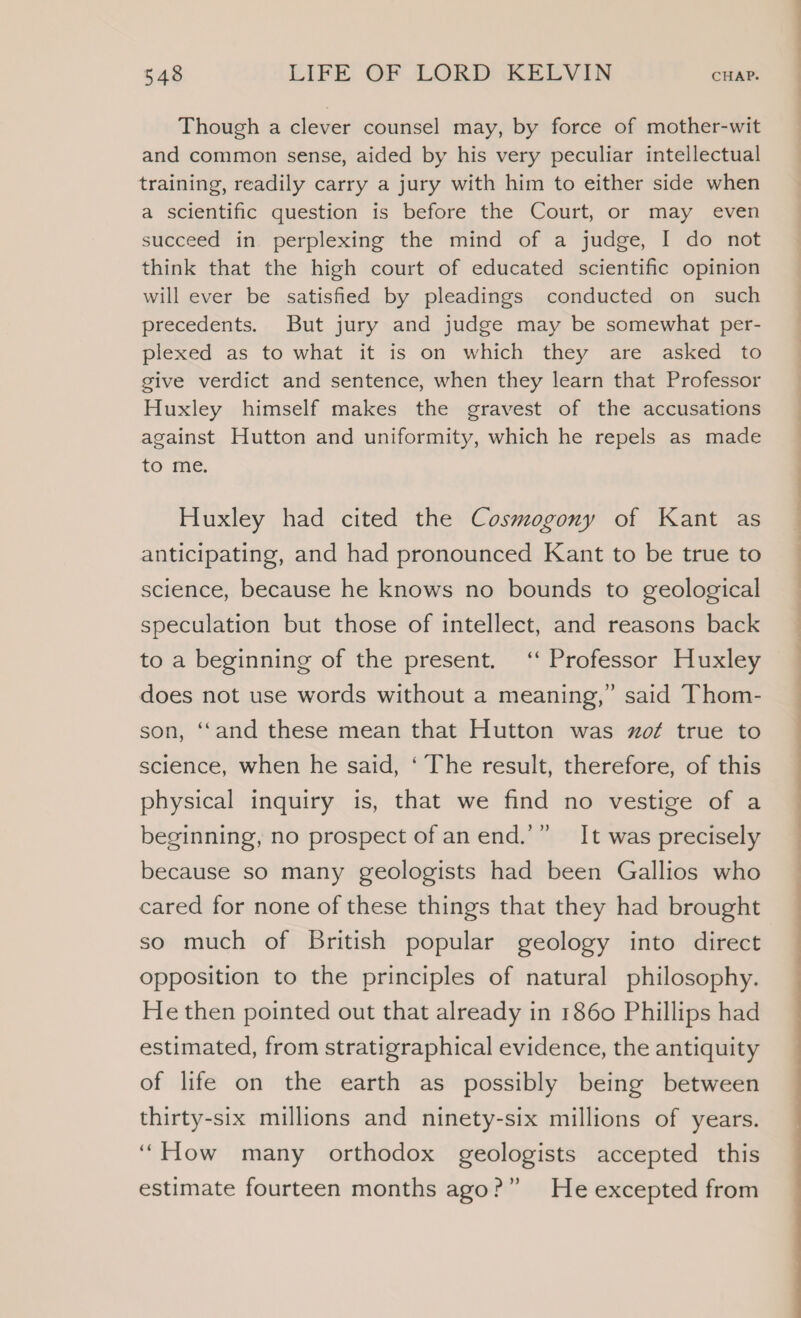 Though a clever counsel may, by force of mother-wit and common sense, aided by his very peculiar intellectual training, readily carry a jury with him to either side when a scientific question is before the Court, or may even succeed in perplexing the mind of a judge, I do not think that the high court of educated scientific opinion will ever be satisfied by pleadings conducted on such precedents. But jury and judge may be somewhat per- plexed as to what it is on which they are asked to give verdict and sentence, when they learn that Professor Huxley himself makes the gravest of the accusations against Hutton and uniformity, which he repels as made to me. Huxley had cited the Cosmogony of Kant as anticipating, and had pronounced Kant to be true to science, because he knows no bounds to geological speculation but those of intellect, and reasons back to a beginning of the present. ‘‘ Professor Huxley does not use words without a meaning,” said Thom- son, ‘‘and these mean that Hutton was zof true to science, when he said, ‘ The result, therefore, of this physical inquiry is, that we find no vestige of a beginning, no prospect of anend.’” It was precisely because so many geologists had been Gallios who cared for none of these things that they had brought so much of British popular geology into direct opposition to the principles of natural philosophy. He then pointed out that already in 1860 Phillips had estimated, from stratigraphical evidence, the antiquity of life on the earth as possibly being between thirty-six millions and ninety-six millions of years. “How many orthodox geologists accepted this estimate fourteen months ago?” He excepted from