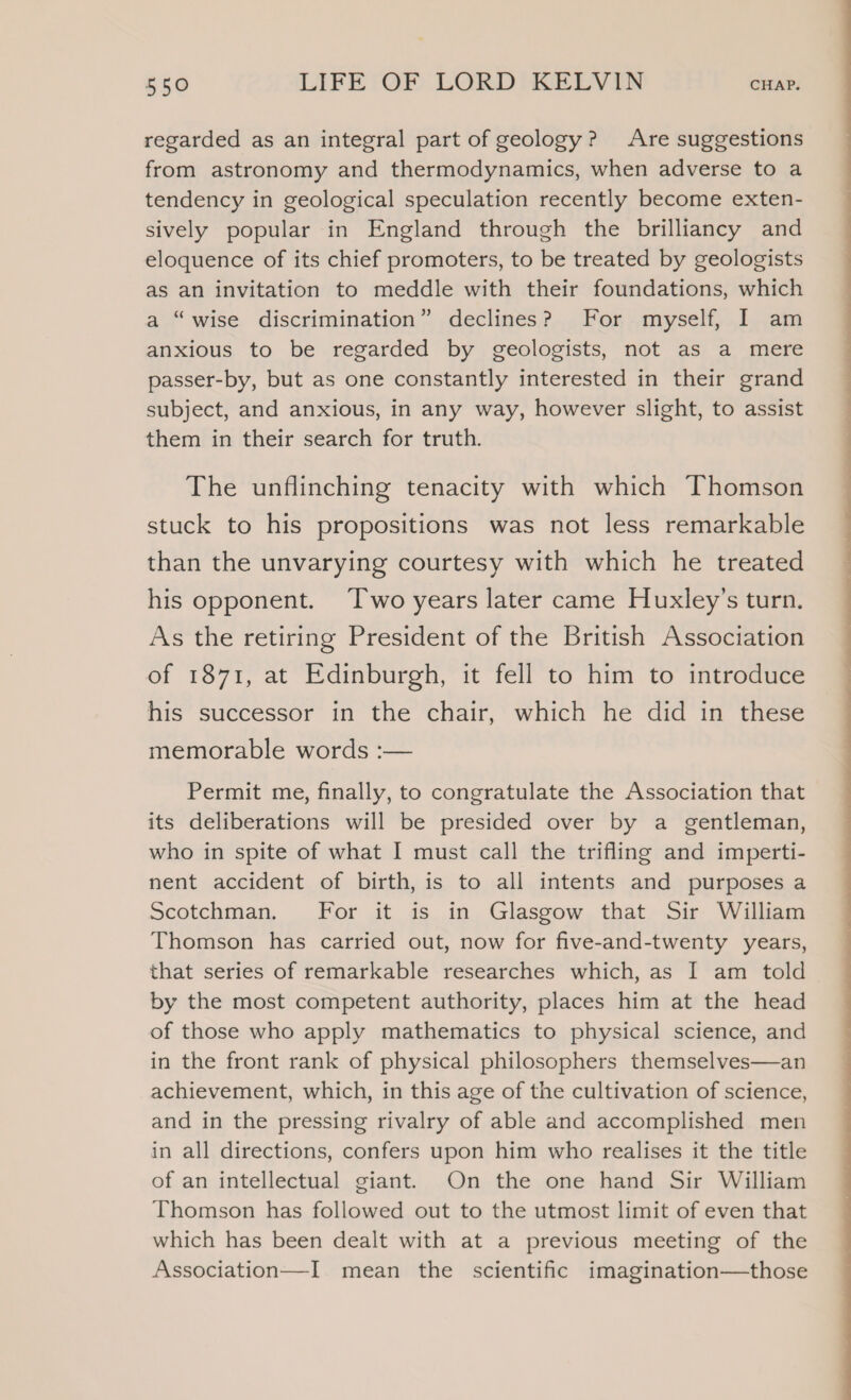 regarded as an integral part of geology? Are suggestions from astronomy and thermodynamics, when adverse to a tendency in geological speculation recently become exten- sively popular in England through the brilliancy and eloquence of its chief promoters, to be treated by geologists as an invitation to meddle with their foundations, which a “wise discrimination” declines? For myself, I am anxious to be regarded by geologists, not as a mere passer-by, but as one constantly interested in their grand subject, and anxious, in any way, however slight, to assist them in their search for truth. The unflinching tenacity with which Thomson stuck to his propositions was not less remarkable than the unvarying courtesy with which he treated his opponent. ‘Two years later came Huxley’s turn. As the retiring President of the British Association of 1871, at Edinburgh, it fell to him to introduce his successor in the chair, which he did in these memorable words :— Permit me, finally, to congratulate the Association that its deliberations will be presided over by a gentleman, who in spite of what I must call the trifling and imperti- nent accident of birth, is to all intents and purposes a Scotchman. For it is in Glasgow that Sir William Thomson has carried out, now for five-and-twenty years, that series of remarkable researches which, as I am told by the most competent authority, places him at the head of those who apply mathematics to physical science, and in the front rank of physical philosophers themselves—an achievement, which, in this age of the cultivation of science, and in the pressing rivalry of able and accomplished men in all directions, confers upon him who realises it the title of an intellectual giant. On the one hand Sir William Thomson has followed out to the utmost limit of even that which has been dealt with at a previous meeting of the Association—I mean the scientific imagination—those