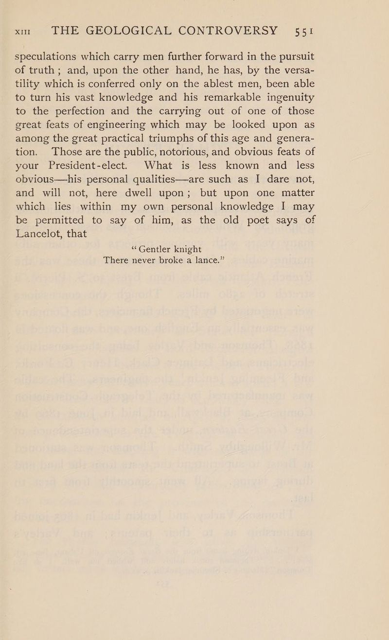 speculations which carry men further forward in the pursuit of truth ; and, upon the other hand, he has, by the versa- tility which is conferred only on the ablest men, been able to turn his vast knowledge and his remarkable ingenuity to the perfection and the carrying out of one of those great feats of engineering which may be looked upon as among the great practical triumphs of this age and genera- tion. Those are the public, notorious, and obvious feats of your President-elect. What is less known and _ less obvious—his personal qualities—are such as [| dare not, and will not, here dwell upon; but upon one matter which lies within my own personal knowledge I may be permitted to say of him, as the old poet says of Lancelot, that ‘“‘Gentler knight There never broke a lance.”