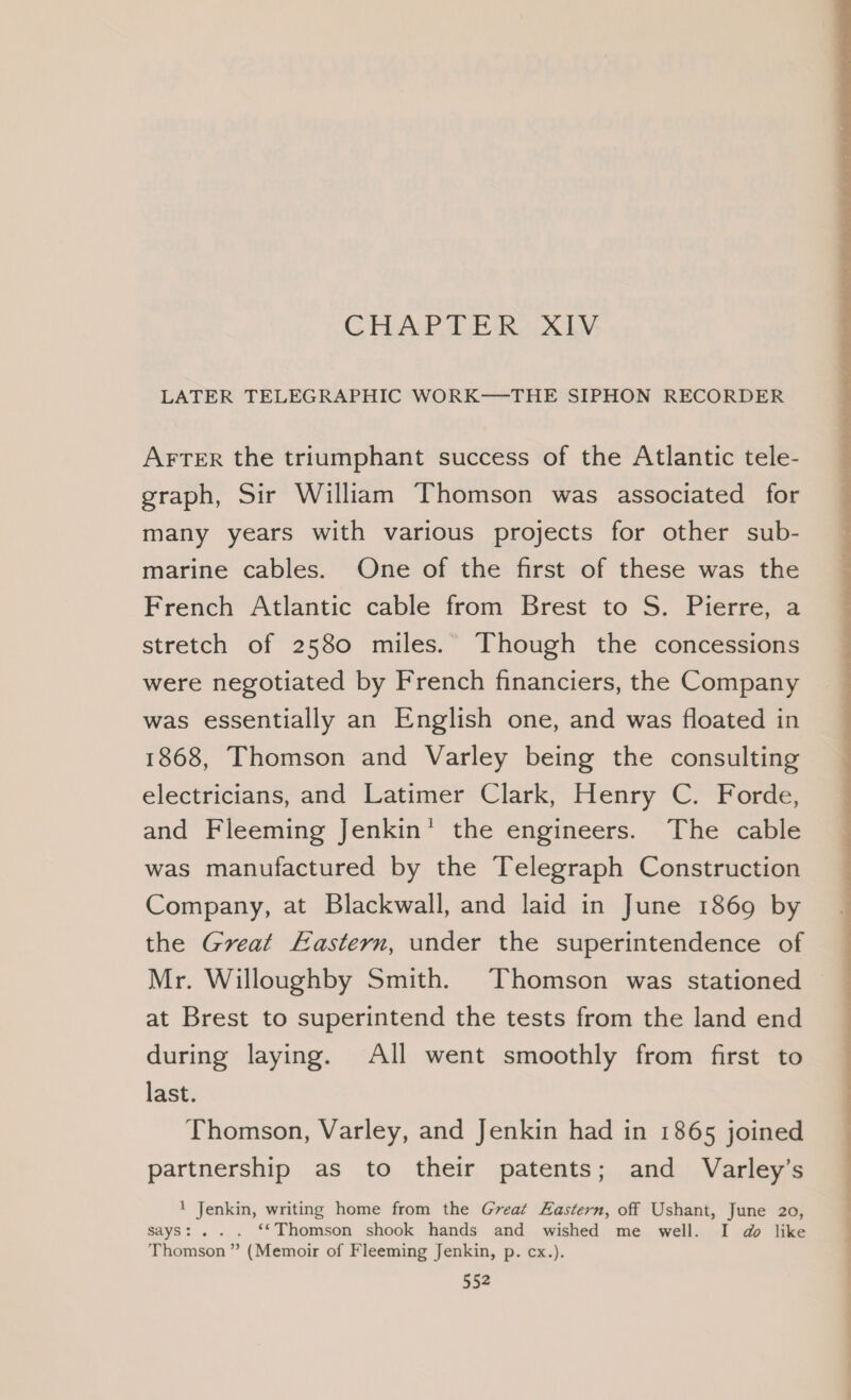 CHAPTER XIV LATER TELEGRAPHIC WORK-—THE SIPHON RECORDER AFTER the triumphant success of the Atlantic tele- graph, Sir William Thomson was associated for many years with various projects for other sub- marine cables. One of the first of these was the French Atlantic cable from Brest to S. Pierre, a stretch of 2580 miles. Though the concessions were negotiated by French financiers, the Company was essentially an English one, and was floated in 1868, Thomson and Varley being the consulting electricians, and Latimer Clark, Henry C. Forde, and Fleeming Jenkin’ the engineers. The cable was manufactured by the Telegraph Construction Company, at Blackwall, and laid in June 1869 by the Great Eastern, under the superintendence of Mr. Willoughby Smith. Thomson was stationed at Brest to superintend the tests from the land end during laying. All went smoothly from first to last. Thomson, Varley, and Jenkin had in 1865 joined partnership as to their patents; and Varley’s 1 Jenkin, writing home from the Great Eastern, off Ushant, June 20, says: . . . ‘*Thomson shook hands and wished me well. I do like Thomson ” (Memoir of Fleeming Jenkin, p. cx.).