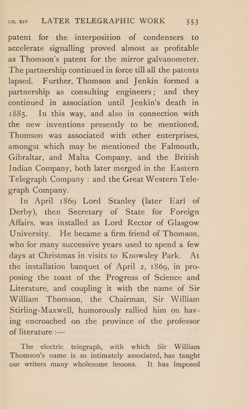 patent for the interposition of condensers to accelerate signalling proved almost as profitable as Thomson's patent for the mirror galvanometer. The partnership continued in force till all the patents lapsed. Further, Thomson and Jenkin formed a partnership as consulting engineers; and they continued in association until Jenkin’s death in 1885. In this way, and also in connection with the new inventions presently to be mentioned, Thomson was associated with other enterprises, amongst which may be mentioned the Falmouth, Gibraltar, and Malta Company, and the British Indian Company, both later merged in the Eastern Telegraph Company ; and the Great Western Tele- graph Company. In April 1869 Lord Stanley (later Earl of Deby). then Secretary” of State’ for” “Foreign Affairs, was installed as Lord Rector of Glasgow University. He became a firm friend of Thomson, who for many successive years used to spend a few days at Christmas in visits to Knowsley Park. At the installation banquet of April 2, 1869, in pro- posing the toast of the Progress of Science and Literature, and coupling it with the name of Sir William Thomson, the Chairman, Sir William Stirling-Maxwell, humorously rallied him on hav- ing encroached on the province of the professor of literature :— The electric telegraph, with which Sir William Thomson’s name is so intimately associated, has taught our writers many wholesome lessons. It has imposed