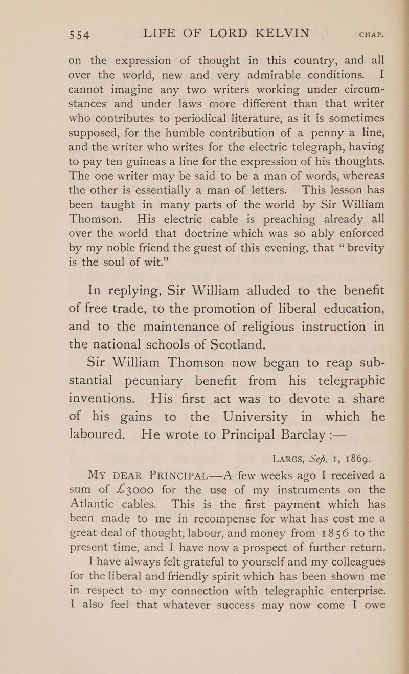 on the expression of thought in this country, and all over the world, new and very admirable conditions. I cannot imagine any two writers working under circum- stances and under laws more different than that writer who contributes to periodical literature, as it is sometimes supposed, for the humble contribution of a penny a line, and the writer who writes for the electric telegraph, having to pay ten guineas a line for the expression of his thoughts. The one writer may be said to be a man of words, whereas the other is essentially a man of letters. This lesson has been taught in many parts of the world by Sir William Thomson. His electric cable is preaching already all over the world that doctrine which was so ably enforced by my noble friend the guest of this evening, that “ brevity is the soul of wit.” In replying, Sir William alluded to the benefit of free trade, to the promotion of liberal education, and to the maintenance of religious instruction in the national schools of Scotland. Sir William Thomson now began to reap sub- stantial pecuniary benefit from his telegraphic inventions. His first act was to devote a share of his gains to the University in which he laboured. He wrote to Principal Barclay :— LARGS, Sep. 1, 1869. MY DEAR PRINCIPAL—A few weeks ago I received a sum of £3000 for the use of my instruments on the Atlantic cables. This is the first payment which has been made to me in recompense for what has cost me a great deal of thought, labour, and money from 1856 to the present time, and I have now a prospect of further return. [ have always felt grateful to yourself and my colleagues for the liberal and friendly spirit which has been shown me in respect to my connection with telegraphic enterprise. I also feel that whatever success may now come I owe