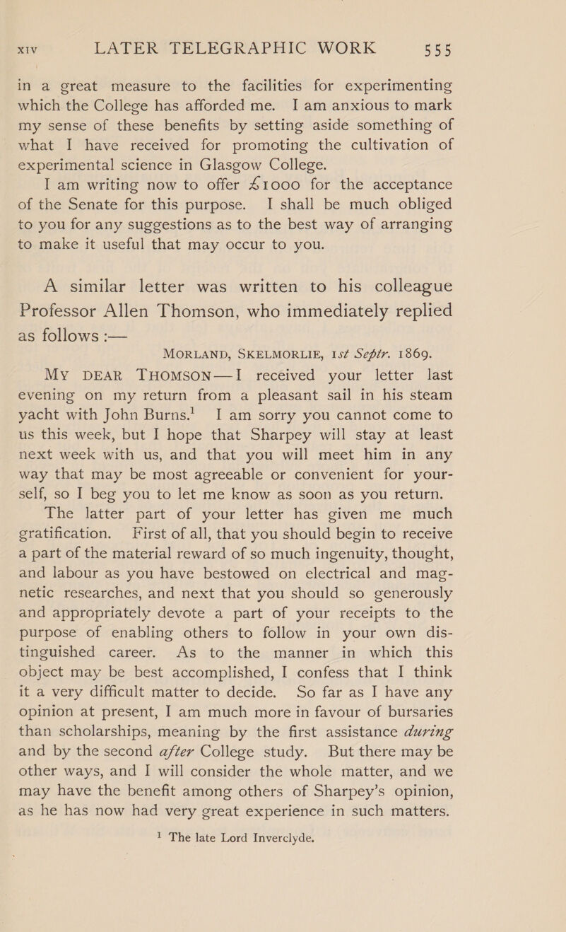 in a great measure to the facilities for experimenting which the College has afforded me. JI am anxious to mark my sense of these benefits by setting aside something of what I have received for promoting the cultivation of experimental science in Glasgow College. I am writing now to offer 41000 for the acceptance of the Senate for this purpose. I shall be much obliged to you for any suggestions as to the best way of arranging to make it useful that may occur to you. A similar letter was written to his colleague Professor Allen Thomson, who immediately replied as follows :— MORLAND, SKELMORLIE, Is¢ Sefir. 1869. My DEAR THOMSON—I received your letter last evening on my return from a pleasant sail in his steam yacht with John Burns.’ I am sorry you cannot come to us this week, but I hope that Sharpey will stay at least next week with us, and that you will meet him in any way that may be most agreeable or convenient for your- self, so I beg you to let me know as soon as you return. The latter part of your letter has given me much gratification. First of all, that you should begin to receive a part of the material reward of so much ingenuity, thought, and labour as you have bestowed on electrical and mag- netic researches, and next that you should so generously and appropriately devote a part of your receipts to the purpose of enabling others to follow in your own dis- tinguished career. As to the manner in which this object may be best accomplished, I confess that I think it a very difficult matter to decide. So far as I have any opinion at present, I am much more in favour of bursaries than scholarships, meaning by the first assistance during and by the second after College study. But there may be other ways, and I will consider the whole matter, and we may have the benefit among others of Sharpey’s opinion, as he has now had very great experience in such matters. 1 The late Lord Inverclyde.