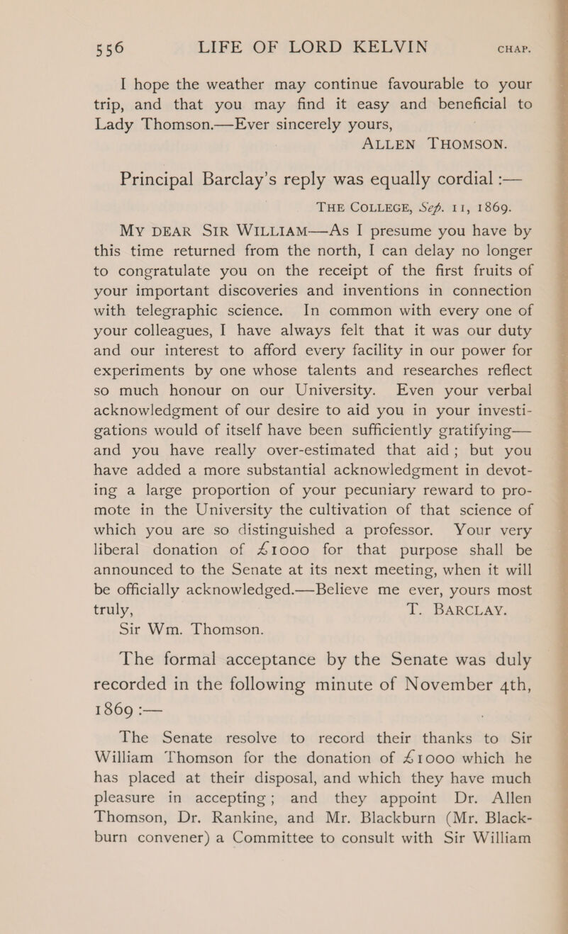 I hope the weather may continue favourable to your trip, and that you may find it easy and beneficial to Lady Thomson.—Ever sincerely yours, ALLEN THOMSON. Principal Barclay’s reply was equally cordial :— THE COLLEGE, Sef. 11, 1869. MY DEAR SIR WILLIAM—As I presume you have by this time returned from the north, I can delay no longer to congratulate you on the receipt of the first fruits of your important discoveries and inventions in connection with telegraphic science. In common with every one of your colleagues, I have always felt that it was our duty and our interest to afford every facility in our power for experiments by one whose talents and researches reflect so much honour on our University. Even your verbal acknowledgment of our desire to aid you in your investi- gations would of itself have been sufficiently gratifying— and you have really over-estimated that aid; but you have added a more substantial acknowledgment in devot- ing a large proportion of your pecuniary reward to pro- mote in the University the cultivation of that science of which you are so distinguished a professor. Your very liberal donation of 41000 for that purpose shall be announced to the Senate at its next meeting, when it will be officially acknowledged.—Believe me ever, yours most truly, T. BARCLAY. Sir Wm. Thomson. The formal acceptance by the Senate was duly recorded in the following minute of November 4th, 1869 :— The Senate resolve to record their thanks to Sir William Thomson for the donation of 41000 which he has placed at their disposal, and which they have much pleasure in accepting; and they appoint Dr. Allen Thomson, Dr. Rankine, and Mr. Blackburn (Mr. Black- burn convener) a Committee to consult with Sir William