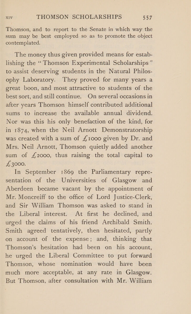 Thomson, and to report to the Senate in which way the sum may be best employed so as to promote the object contemplated. The money thus given provided means for estab- lishing the ‘‘ Thomson Experimental Scholarships ” to assist deserving students in the Natural Philos- ophy Laboratory. They proved for many years a great boon, and most attractive to students of the best sort, and still continue. On several occasions in after years Thomson himself contributed additional sums to increase the available annual dividend. Nor was this his only benefaction of the kind, for in 1874, when the Neil Arnott Demonstratorship was created with asum of £1000 given by Dr. and Mrs. Neil Arnott, Thomson quietly added another sum of £2000, thus raising the total capital to £ 3000. In September 1869 the Parliamentary repre- sentation of the Universities of Glasgow and Aberdeen became vacant by the appointment of Mr. Moncreiff to the office of Lord Justice-Clerk, and Sir William Thomson was asked to stand in the Liberal interest. At first he declined, and urged the claims of his friend Archibald Smith. Smith agreed tentatively, then hesitated, partly on~account ‘of ‘the ‘expense’!and; thinking that Thomson’s hesitation had been on his account, he urged the Liberal Committee to put forward Thomson, whose nomination would have been much more acceptable, at any rate in Glasgow. But Thomson, after consultation with Mr. William