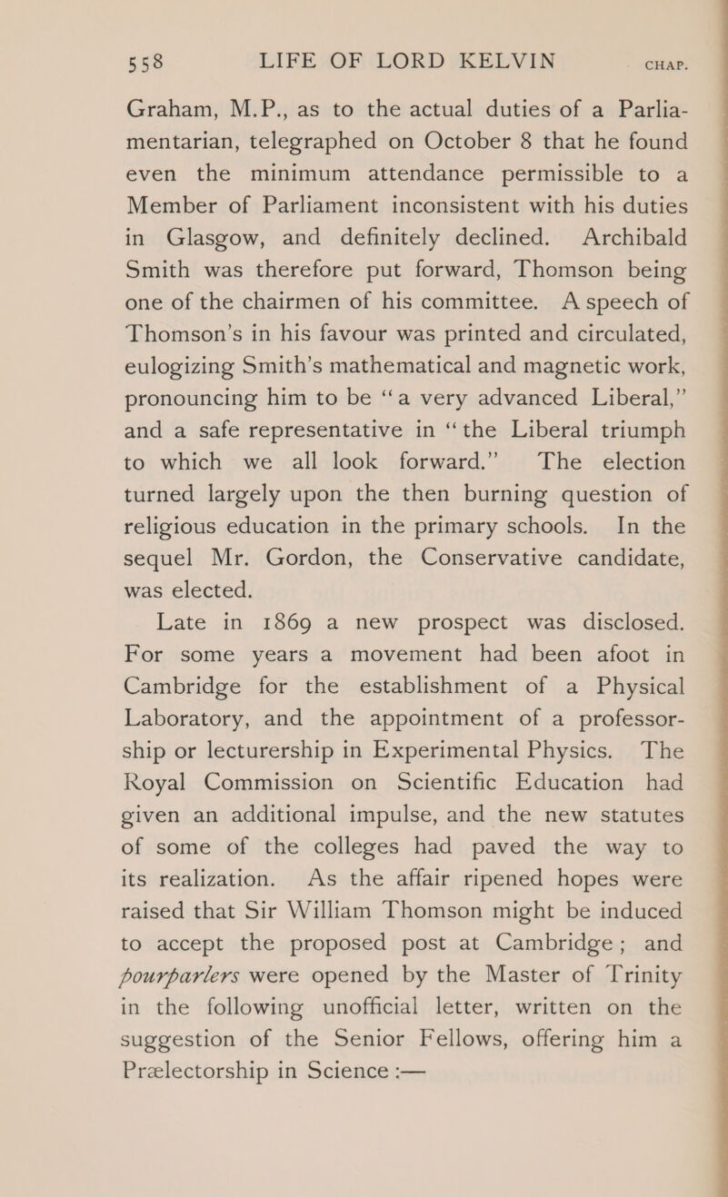Graham, M.P., as to the actual duties of a Parlia- mentarian, telegraphed on October 8 that he found even the minimum attendance permissible to a Member of Parliament inconsistent with his duties in Glasgow, and definitely declined. Archibald Smith was therefore put forward, Thomson being one of the chairmen of his committee. A speech of Thomson’s in his favour was printed and circulated, eulogizing Smith’s mathematical and magnetic work, pronouncing him to be “‘a very advanced Liberal,” and a safe representative in “the Liberal triumph to which we all look forward.” The election turned largely upon the then burning question of religious education in the primary schools. In the sequel Mr. Gordon, the Conservative candidate, was elected. Late in 1869 a new prospect was disclosed. For some years a movement had been afoot in Cambridge for the establishment of a Physical Laboratory, and the appointment of a professor- ship or lecturership in Experimental Physics. The Royal Commission on Scientific Education had given an additional impulse, and the new statutes of some of the colleges had paved the way to its realization. As the affair ripened hopes were raised that Sir William Thomson might be induced to accept the proposed post at Cambridge; and pourparlers were opened by the Master of Trinity in the following unofficial letter, written on the suggestion of the Senior Fellows, offering him a Prelectorship in Science :-—