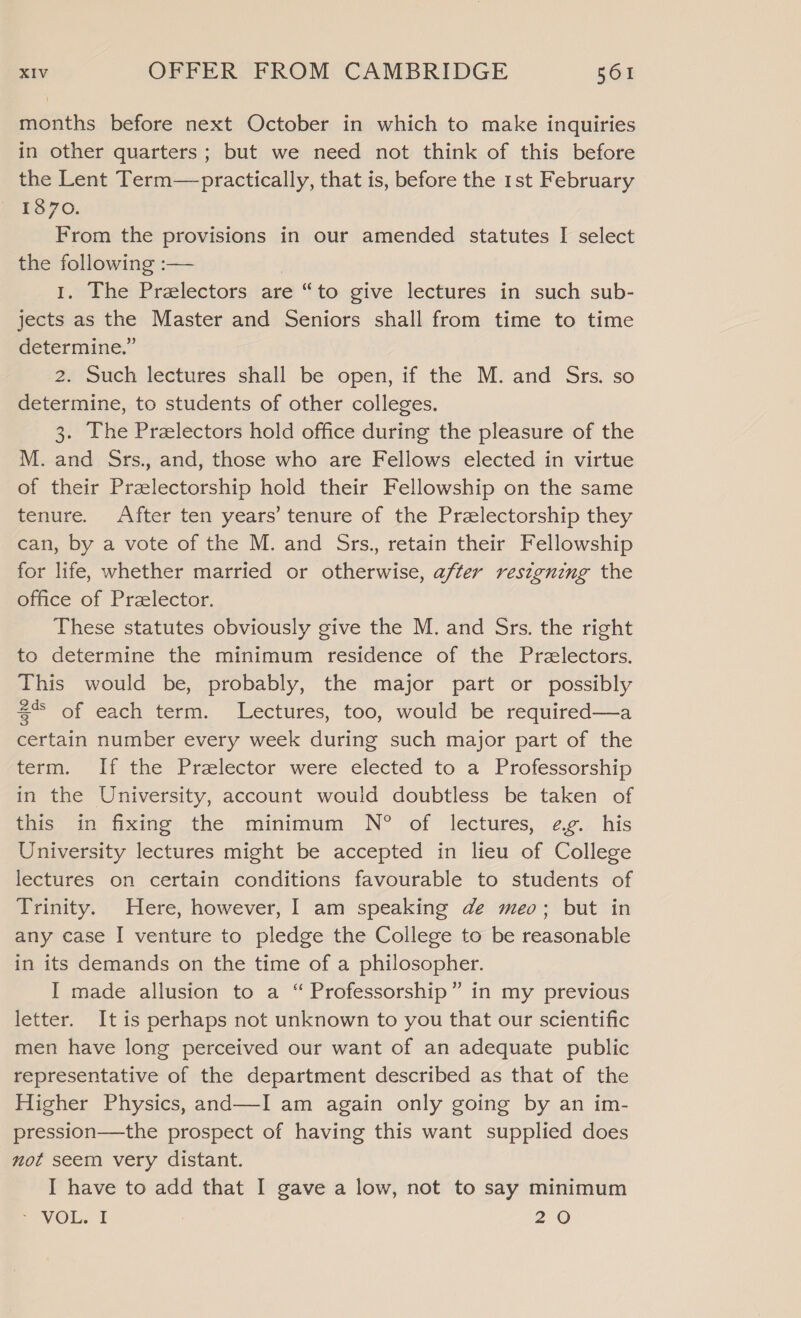 months before next October in which to make inquiries in other quarters; but we need not think of this before the Lent Term—practically, that is, before the 1st February 1870. From the provisions in our amended statutes I select the following :— | 1. The Prelectors are “to give lectures in such sub- jects as the Master and Seniors shall from time to time determine.” 2. Such lectures shall be open, if the M. and Srs. so determine, to students of other colleges. 3. The Prelectors hold office during the pleasure of the M. and Srs., and, those who are Fellows elected in virtue of their Przlectorship hold their Fellowship on the same tenure. After ten years’ tenure of the Przlectorship they can, by a vote of the M. and Srs., retain their Fellowship for life, whether married or otherwise, after resigning the office of Przelector. These statutes obviously give the M. and Srs. the right to determine the minimum residence of the Przlectors. This would be, probably, the major part or possibly $% of each term. Lectures, too, would be required—a certain number every week during such major part of the term. If the Prelector were elected to a Professorship in the University, account would doubtless be taken of this in fixing the minimum N?® of lectures, eg. his University lectures might be accepted in lieu of College lectures on certain conditions favourable to students of Trinity. Here, however, I am speaking de meo; but in any case I venture to pledge the College to be reasonable in its demands on the time of a philosopher. I made allusion to a “ Professorship” in my previous letter. It is perhaps not unknown to you that our scientific men have long perceived our want of an adequate public representative of the department described as that of the Higher Physics, and—I am again only going by an im- pression—the prospect of having this want supplied does not seem very distant. I have to add that I gave a low, not to say minimum > VOL. I 20