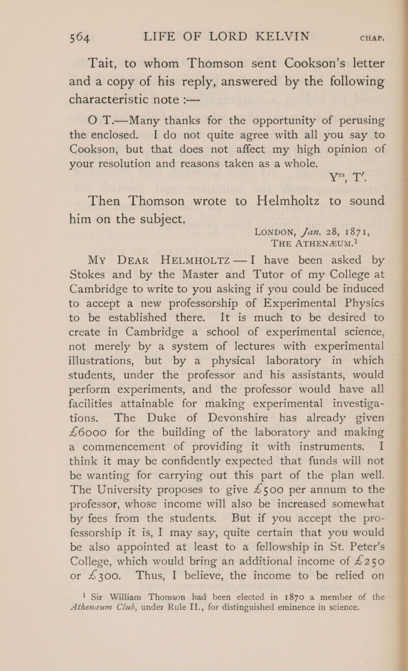 Tait, to whom Thomson sent Cookson’s letter and a copy of his reply, answered by the following characteristic note :-— O T.—Many thanks for the opportunity of perusing the enclosed. I do not quite agree with all you say to Cookson, but that does not affect my high opinion of your resolution and reasons taken as a whole. ke Then Thomson wrote to Helmholtz to sound him on the subject. } LONDON, /az. 28, 1871, THE ATHENZUm.! My DEAR HELMHOLTZ—I have been asked by Stokes and by the Master and Tutor of my College at Cambridge to write to you asking if you could be induced to accept a new professorship of Experimental Physics to’ be “established” there. leis *muen’ to Be desiree 12 create in Cambridge a school of experimental science, not merely by a system of lectures with experimental illustrations, but by a physical laboratory in which students, under the professor and his assistants, would perform experiments, and the professor would have all facilities attainable for making experimental investiga- tions. The Duke of Devonshire has already given #6000 for the building of the laboratory and making a commencement of providing it with instruments. I think it may be confidently expected that funds will not be wanting for carrying out this part of the plan well. — The University proposes to give 4500 per annum to the professor, whose income will also be increased somewhat by fees from the students. But if you accept the pro- fessorship it is, I may say, quite certain that you would be also appointed at least to a fellowship in St. Peter’s College, which would bring an additional income of £250 or 4300. Thus, I believe, the income to be relied on 1 Sir William Thomson had been elected in 1870 a member of the Atheneum Club, under Rule II., for distinguished eminence in science.