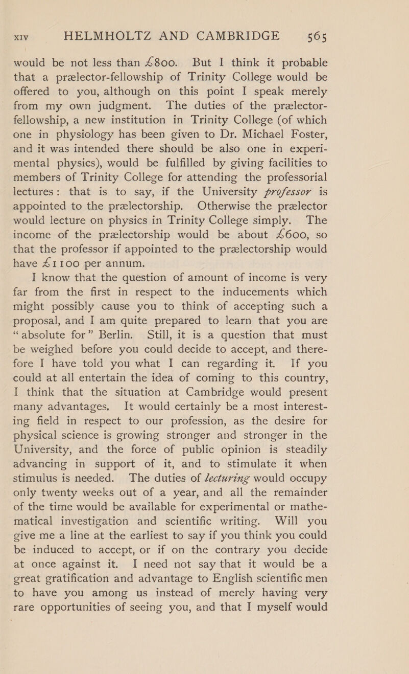 would be not less than £800. But I think it probable that a przlector-fellowship of Trinity College would be offered to you, although on this point I speak merely from my own judgment. The duties of the przlector- fellowship, a new institution in Trinity College (of which one in physiology has been given to Dr. Michael Foster, and it was intended there should be also one in experi- mental physics), would be fulfilled by giving facilities to members of Trinity College for attending the professorial lectures: that is to say, if the University professor is appointed to the prelectorship. Otherwise the przlector would lecture on physics in Trinity College simply. The income of the prezlectorship would be about 4600, so that the professor if appointed to the przlectorship would have £1100 per annum. I know that the question of amount of income is very far from the first in respect to the inducements which might possibly cause you to think of accepting such a proposal, and I am quite prepared to learn that you are “absolute for” Berlin. Still, it is a question that must be weighed before you could decide to accept, and there- fore | have told you what I can regarding it. If you could at all entertain the idea of coming to this country, I think that the situation at Cambridge would present many advantages, It would certainly be a most interest- ing field in respect to our profession, as the desire for physical science is growing stronger and stronger in the University, and the force of public opinion is steadily advancing in support of it, and to stimulate it when stimulus is needed. The duties of lecturing would occupy only twenty weeks out of a year, and all the remainder of the time would be available for experimental or mathe- matical investigation and scientific writing. Will you give me a line at the earliest to say if you think you could be induced to accept, or if on the contrary you decide at once against it. I need not say that it would be a great gratification and advantage to English scientific men to have you among us instead of merely having very rare opportunities of seeing you, and that I myself would