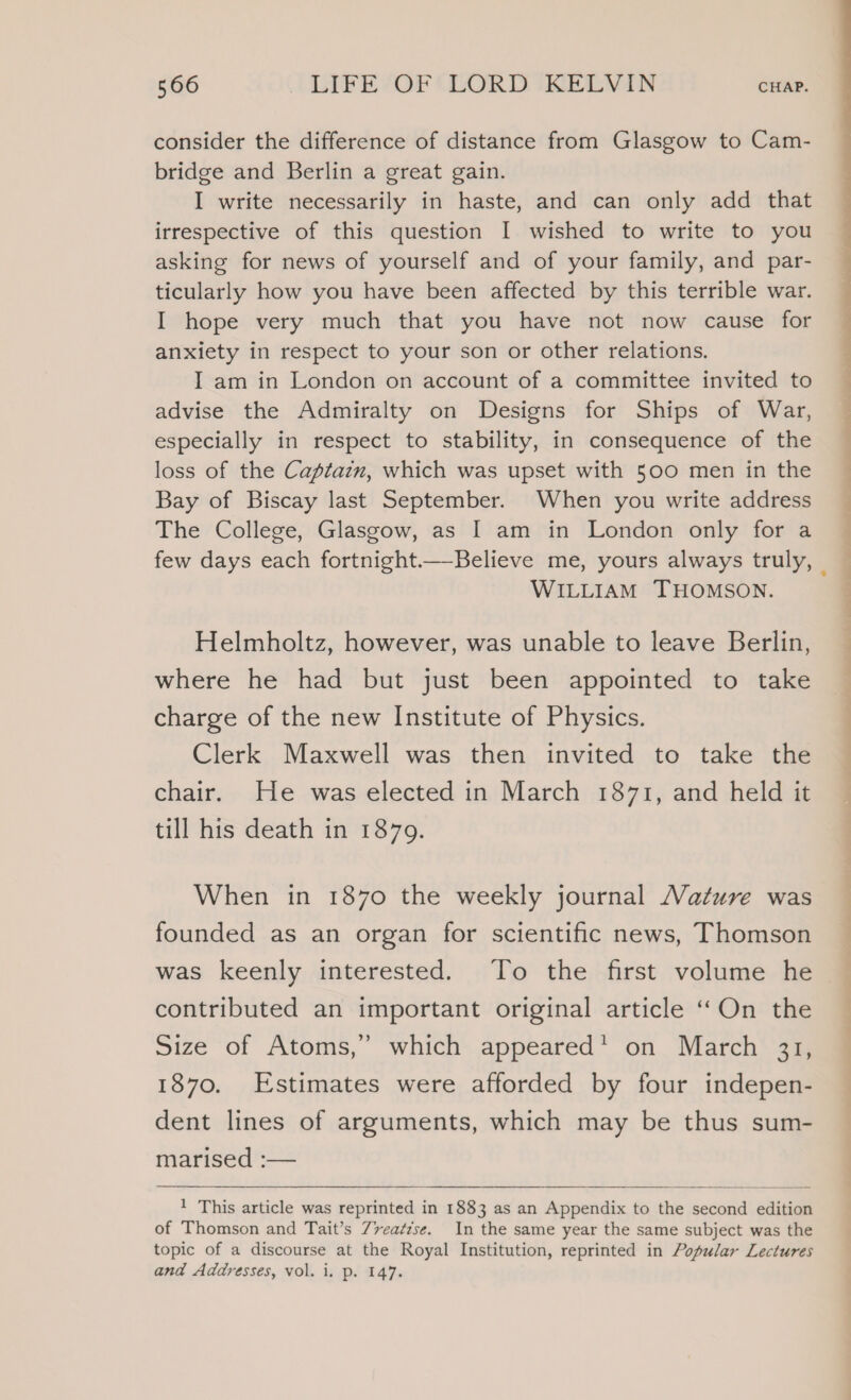 consider the difference of distance from Glasgow to Cam- bridge and Berlin a great gain. I write necessarily in haste, and can only add that irrespective of this question I wished to write to you asking for news of yourself and of your family, and par- ticularly how you have been affected by this terrible war. I hope very much that you have not now cause for anxiety in respect to your son or other relations. I am in London on account of a committee invited to advise the Admiralty on Designs for Ships of War, especially in respect to stability, in consequence of the loss of the Captazn, which was upset with 500 men in the Bay of Biscay last September. When you write address The College, Glasgow, as I am in London only for a WILLIAM THOMSON. Helmholtz, however, was unable to leave Berlin, where he had but just been appointed to take charge of the new Institute of Physics. Clerk Maxwell was then invited to take the chair. He was elected in March 1871, and held it till his death in 1879. When in 1870 the weekly journal Mature was founded as an organ for scientific news, Thomson contributed an important original article ‘On the Size of Atoms,’ which appeared’ on March 31, 1870. Estimates were afforded by four indepen- dent lines of arguments, which may be thus sum- marised :— 1 This article was reprinted in 1883 as an Appendix to the second edition of Thomson and Tait’s 7vea¢zse. In the same year the same subject was the topic of a discourse at the Royal Institution, reprinted in Popular Lectures and Addresses, vol. i. p. 147. eee eee ee | — ee