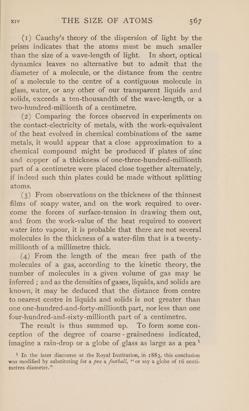 (1) Cauchy’s theory of the dispersion of light by the prism indicates that the atoms must be much smaller than the size of a wave-length of light. In short, optical dynamics leaves no alternative but to admit that the diameter of a molecule, or the distance from the centre of a molecule to the centre of a contiguous molecule in glass, water, or any other of our transparent liquids and solids, exceeds a ten-thousandth of the wave-length, or a two-hundred-millionth of a centimetre. (2) Comparing the forces observed in experiments on the contact-electricity of metals, with the work-equivalent of the heat evolved in chemical combinations of the same metals, it would appear that a close approximation to a chemical compound might be produced if plates of zinc and copper of a thickness of one-three-hundred-millionth part of a centimetre were placed close together alternately, if indeed such thin plates could be made without splitting atoms. (3) From observations on the thickness of the thinnest films of soapy water, and on the work required to over- come the forces of surface-tension in drawing them out, and from the work-value of the heat required to convert water into vapour, it is probable that there are not several molecules in the thickness of a water-film that is a twenty- millionth of a millimetre thick. (4) From the, lensth of, the mean, free path, ofthe molecules of a gas, according to the kinetic theory, the number of molecules in a given volume of gas may be inferred ; and as the densities of gases, liquids, and solids are known, it may be deduced that the distance from centre to nearest centre in liquids and solids is not greater than one one-hundred-and-forty-millionth part, nor less than one four-hundred-and-sixty-millionth part of a centimetre. The result is thus summed up. To form some con- ception of the degree of coarse - grainedness indicated, imagine a rain-drop or a globe of glass as large as a pea’ 1 In the later discourse at the Royal Institution, in 1883, this conclusion was modified by substituting for a pea a football, ‘‘ or say a globe of 16 centi- metres diameter.”