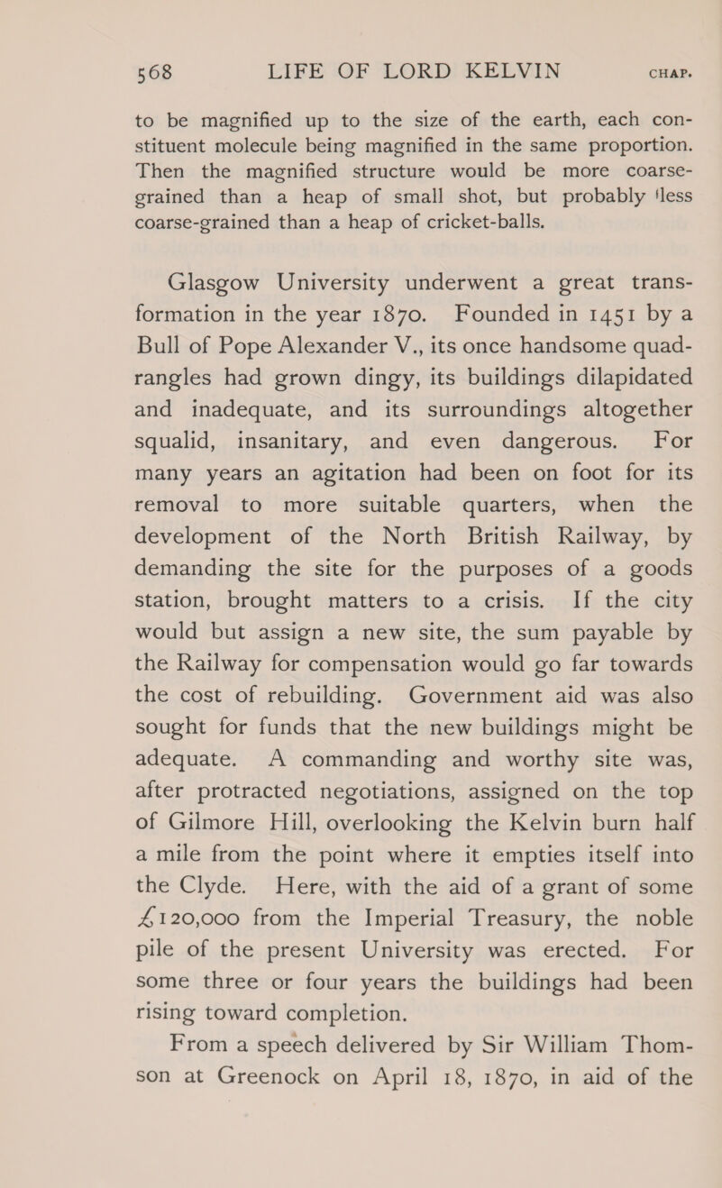 to be magnified up to the size of the earth, each con- stituent molecule being magnified in the same proportion. Then the magnified structure would be more coarse- grained than a heap of small shot, but probably ‘less coarse-grained than a heap of cricket-balls. Glasgow University underwent a great trans- formation in the year 1870. Founded in 1451 by a Bull of Pope Alexander V., its once handsome quad- rangles had grown dingy, its buildings dilapidated and inadequate, and its surroundings altogether squalid, insanitary, and even dangerous. For many years an agitation had been on foot for its removal to more suitable quarters, when the development of the North British Railway, by demanding the site for the purposes of a goods station, brought matters to a crisis. If the city would but assign a new site, the sum payable by the Railway for compensation would go far towards the cost of rebuilding. Government aid was also sought for funds that the new buildings might be adequate. A commanding and worthy site was, after protracted negotiations, assigned on the top of Gilmore Hill, overlooking the Kelvin burn half a mile from the point where it empties itself into the Clyde. Here, with the aid of a grant of some 4#120,000 from the Imperial Treasury, the noble pile of the present University was erected. For some three or four years the buildings had been rising toward completion. From a speech delivered by Sir William Thom- son at Greenock on April 18, 1870, in aid of the