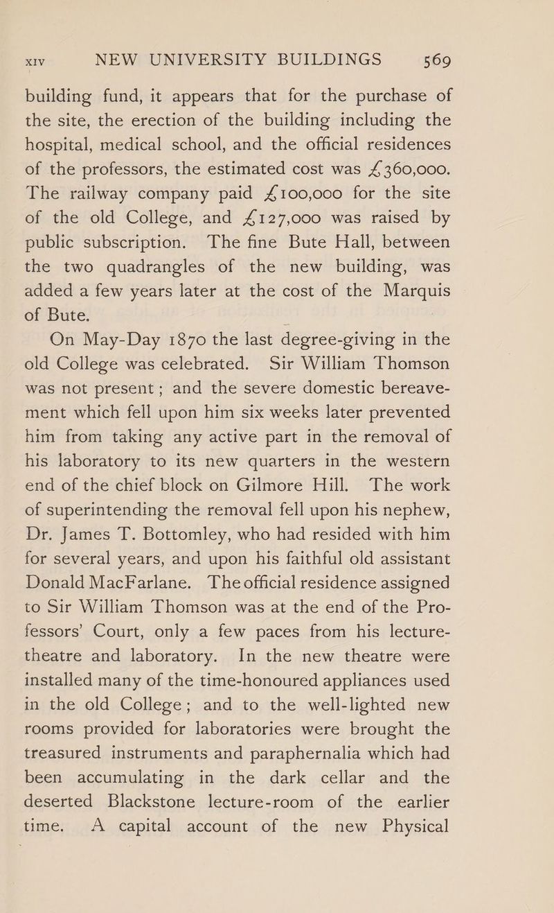 building fund, it appears that for the purchase of the site, the erection of the building including the hospital, medical school, and the official residences of the professors, the estimated cost was £360,000. The railway company paid £100,000 for the site of the old College, and £127,000 was raised by public subscription. The fine Bute Hall, between the two quadrangles of the new building, was added a few years later at the cost of the Marquis of Bute. : | On May-Day 1870 the last degree-giving in th old College was celebrated. Sir William Thomson was not present; and the severe domestic bereave- ment which fell upon him six weeks later prevented him from taking any active part in the removal of his laboratory to its new quarters in the western end of the chief block on Gilmore Hill. The work of superintending the removal fell upon his nephew, Dr. James T. Bottomley, who had resided with him for several years, and upon his faithful old assistant Donald MacFarlane. The official residence assigned to Sir William Thomson was at the end of the Pro- fessors’ Court, only a few paces from his lecture- theatre and laboratory. In the new theatre were installed many of the time-honoured appliances used in the old College; and to the well-lighted new rooms provided for laboratories were brought the treasured instruments and paraphernalia which had been accumulating in the dark cellar and the deserted Blackstone lecture-room of the earlier time. A capital account of the new Physical