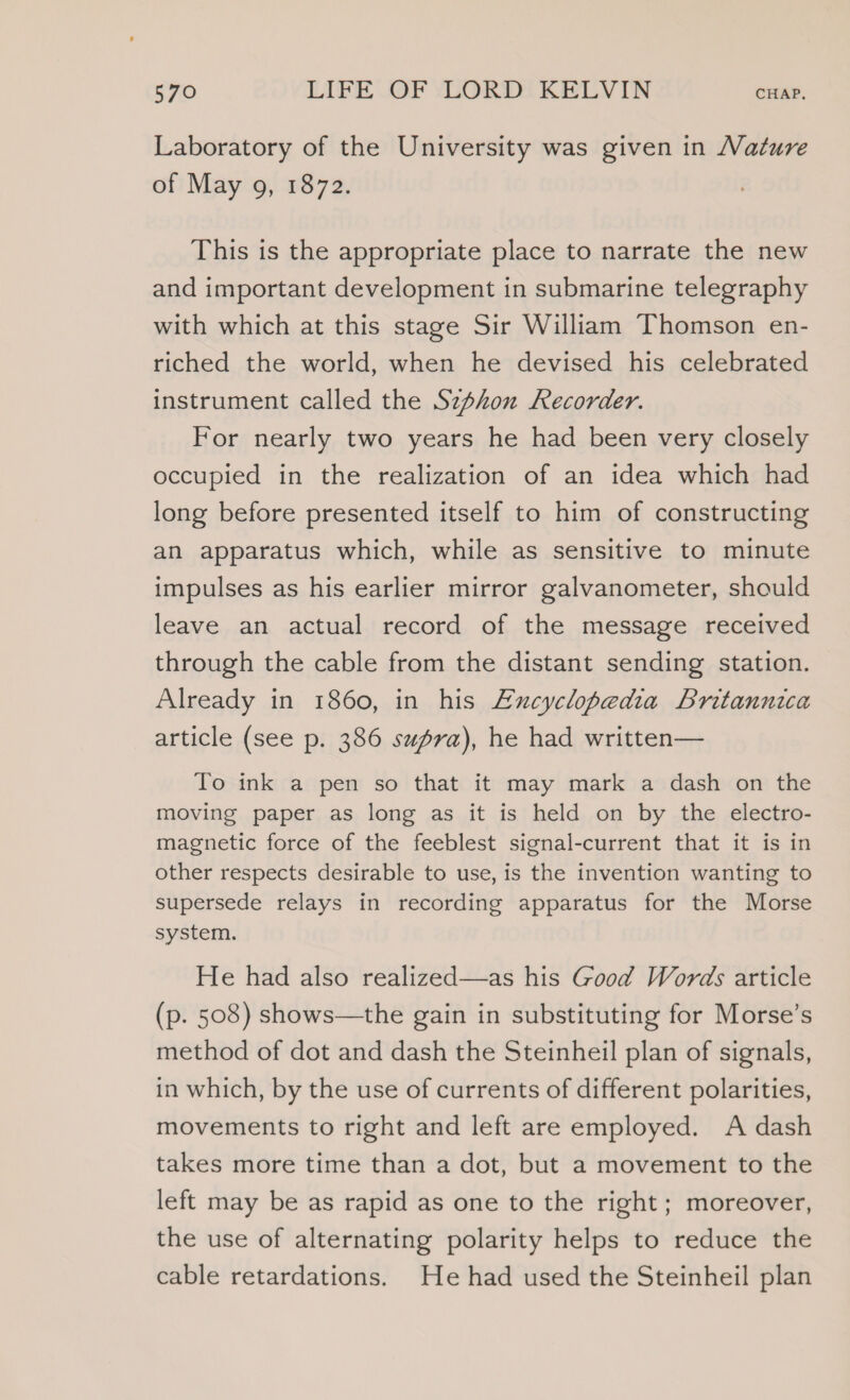 Laboratory of the University was given in ature of May 9, 1872. This is the appropriate place to narrate the new and important development in submarine telegraphy with which at this stage Sir William Thomson en- riched the world, when he devised his celebrated instrument called the Szphon Recorder. For nearly two years he had been very closely occupied in the realization of an idea which had long before presented itself to him of constructing an apparatus which, while as sensitive to minute impulses as his earlier mirror galvanometer, should leave an actual record of the message received through the cable from the distant sending station. Already in 1860, in his Excyclopedia Britannica article (see p. 386 supra), he had written— To ink a pen so that it may mark a dash on the moving paper as long as it is held on by the electro- magnetic force of the feeblest signal-current that it is in other respects desirable to use, is the invention wanting to supersede relays in recording apparatus for the Morse system. He had also realized—as his Good Words article (p. 508) shows—the gain in substituting for Morse’s method of dot and dash the Steinheil plan of signals, in which, by the use of currents of different polarities, movements to right and left are employed. A dash takes more time than a dot, but a movement to the left may be as rapid as one to the right; moreover, the use of alternating polarity helps to reduce the cable retardations. He had used the Steinheil plan