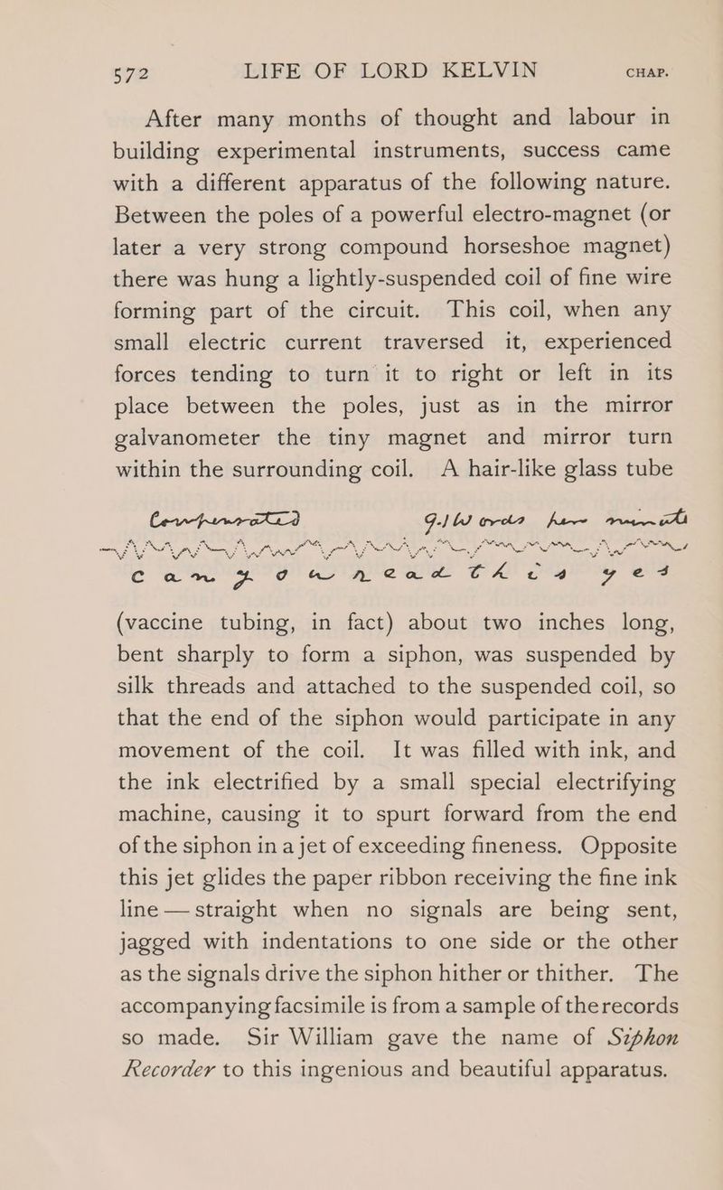 After many months of thought and labour in building experimental instruments, success came with a different apparatus of the following nature. Between the poles of a powerful electro-magnet (or later a very strong compound horseshoe magnet) there was hung a lightly-suspended coil of fine wire forming part of the circuit. This coil, when any small electric current traversed it, experienced forces tending to turn it to right or left in its place between the poles, just as in the mirror galvanometer the tiny magnet and mirror turn within the surrounding coil. A hair-like glass tube ior ars eae set herrea te *, “ rn 4 me: &amp; “ Nee Net Pood “he, om, : NS , oy : S Pus) ~ = ame bye Mee re * s x eres % MS wr é a ah aid * See are 4 ¥ wo S SE QRSeo pT eagle whee what Sel) of bile (vaccine tubing, in fact) about two inches long, bent sharply to form a siphon, was suspended by silk threads and attached to the suspended coil, so that the end of the siphon would participate in any movement of the coil. It was filled with ink, and the ink electrified by a small special electrifying machine, causing it to spurt forward from the end of the siphon in a jet of exceeding fineness. Opposite this jet glides the paper ribbon receiving the fine ink line — straight when no signals are being sent, jagged with indentations to one side or the other as the signals drive the siphon hither or thither. The accompanying facsimile is from a sample of the records so made. Sir William gave the name of Szphon Recorder to this ingenious and beautiful apparatus.