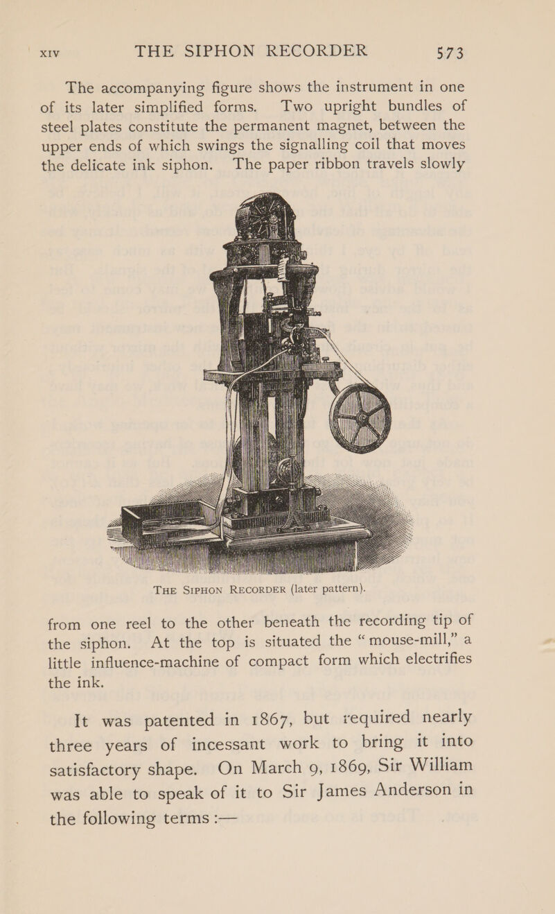 The accompanying figure shows the instrument in one of its later simplified forms. Two upright bundles of steel plates constitute the permanent magnet, between the upper ends of which swings the signalling coil that moves the delicate ink siphon. The paper ribbon travels slowly il from one reel to the other beneath the recording tip of the siphon. At the top is situated the “ mouse-mill,” a little influence-machine of compact form which electrifies the ink. It was patented in 1867, but required nearly three years of incessant work to bring it into satisfactory shape. On March 9, 1869, Sir William was able to speak of it to Sir James Anderson in the following terms :—