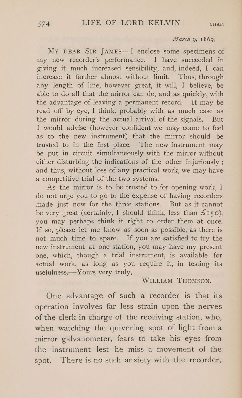 March 9, 1869. MY DEAR SIR JAMES—I enclose some specimens of my new recorder’s performance. I have succeeded in giving it much increased sensibility, and, indeed, I can increase it farther almost without limit. Thus, through any length of line, however great, it will, I believe, be able to do all that the mirror can do, and as quickly, with the advantage of leaving a permanent record. It may be read off by eye, I think, probably with as much ease as the mirror during the actual arrival of the signals. But I would advise (however confident we may come to feel as to the new instrument) that the mirror should be trusted to in the first place. The new instrument may be put in circuit simultaneously with the mirror without either disturbing the indications of the other injuriously ; and thus, without loss of any practical work, we may have a competitive trial of the two systems. As the mirror is to be trusted to for opening work, I do not urge you to go to the expense of having recorders made just now for the three stations. But as it cannot be very great (certainly, I should think, less than 4150), you may perhaps think it right to order them at once. If so, please let me know as soon as possible, as there is not much time to spare. If you are satisfied to try the new instrument at one station, you may have my present one, which, though a trial instrument, is available for actual work, as long as you require it, in testing its usefulness.—Yours very truly, WILLIAM THOMSON. One advantage of such a recorder is that its operation involves far less strain upon the nerves of the clerk in charge of the receiving station, who, when watching the quivering spot of light from a mirror galvanometer, fears to take his eyes from the instrument lest he miss a movement of the spot. There is no such anxiety with the recorder,