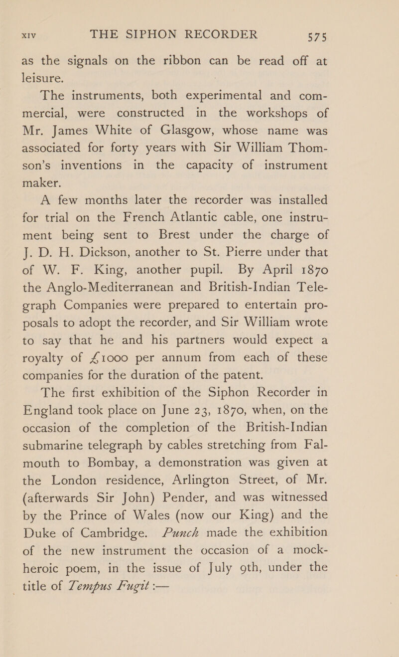 as the signals on the ribbon can be read off at leisure. The instruments, both experimental and com- mercial, were constructed in the workshops of Mr. James White of Glasgow, whose name was associated for forty years with Sir William Thom- son’s inventions in the capacity of instrument maker. A few months later the recorder was installed for trial on the French Atlantic cable, one instru- ment being sent to Brest under the charge of J. D. H. Dickson, another to St. Pierre under that of W. F? King, another pupil: By April’ 1370 the Anglo-Mediterranean and British-Indian Tele- graph Companies were prepared to entertain pro- posals to adopt the recorder, and Sir William wrote to say that he and his partners would expect a royalty of £1000 per annum from each of these companies for the duration of the patent. The first exhibition of the Siphon Recorder in England took place on June 23, 1870, when, on the occasion of the completion of the British-Indian submarine telegraph by cables stretching from Fal- mouth to Bombay, a demonstration was given at the London residence, Arlington Street, of Mr. (afterwards Sir John) Pender, and was witnessed by the Prince of Wales (now our King) and the Duke of Cambridge. Punch made the exhibition of the new instrument the occasion of a mock- heroic poem, in the issue of July oth, under the title of Zempus Fugit :—