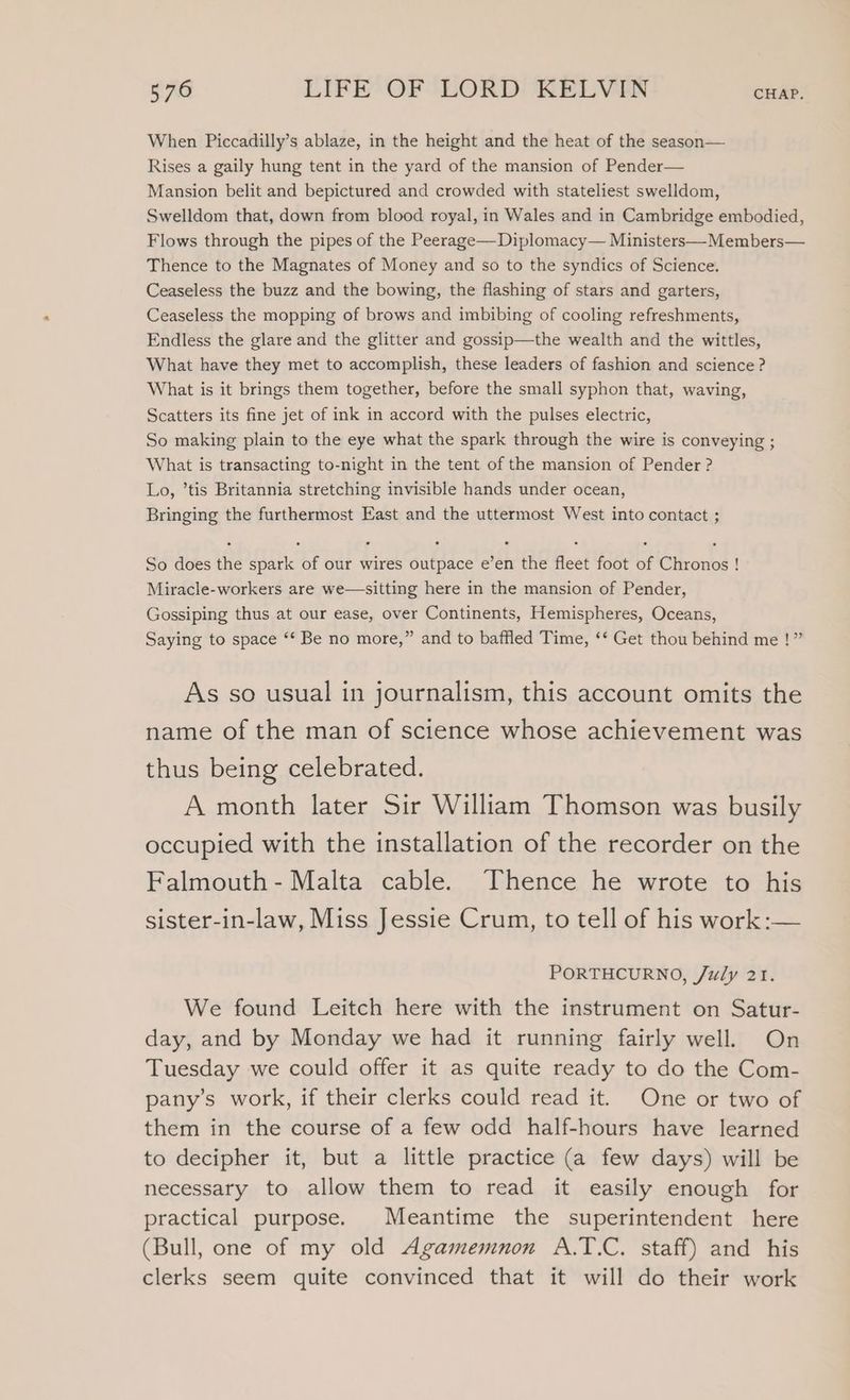 When Piccadilly’s ablaze, in the height and the heat of the season— Rises a gaily hung tent in the yard of the mansion of Pender— Mansion belit and bepictured and crowded with stateliest swelldom, Swelldom that, down from blood royal, in Wales and in Cambridge embodied, Flows through the pipes of the Peerage—-Diplomacy— Ministers—Members— Thence to the Magnates of Money and so to the syndics of Science. Ceaseless the buzz and the bowing, the flashing of stars and garters, Ceaseless the mopping of brows and imbibing of cooling refreshments, Endless the glare and the glitter and gossip—the wealth and the wittles, What have they met to accomplish, these leaders of fashion and science ? What is it brings them together, before the small syphon that, waving, Scatters its fine jet of ink in accord with the pulses electric, So making plain to the eye what the spark through the wire is conveying ; What is transacting to-night in the tent of the mansion of Pender ? Lo, ’tis Britannia stretching invisible hands under ocean, Bringing the furthermost East and the uttermost West into contact ; So does the spark of our wires outpace e’en the fleet foot of Chronos ! Miracle-workers are we—sitting here in the mansion of Pender, Gossiping thus at our ease, over Continents, Hemispheres, Oceans, Saying to space ‘‘ Be no more,” and to baffled Time, ‘* Get thou behind me !” As so usual in journalism, this account omits the name of the man of science whose achievement was thus being celebrated. A month later Sir William Thomson was busily occupied with the installation of the recorder on the Falmouth- Malta cable. Thence he wrote to his sister-in-law, Miss Jessie Crum, to tell of his work :— PORTHCURNO, /uly 21. We found Leitch here with the instrument on Satur- day, and by Monday we had it running fairly well. On Tuesday we could offer it as quite ready to do the Com- pany’s work, if their clerks could read it. One or two of them in the course of a few odd half-hours have learned to decipher it, but a little practice (a few days) will be necessary to allow them to read it easily enough for practical purpose. Meantime the superintendent here (Bull, one of my old Agamemnon A.T.C. staff) and his clerks seem quite convinced that it will do their work