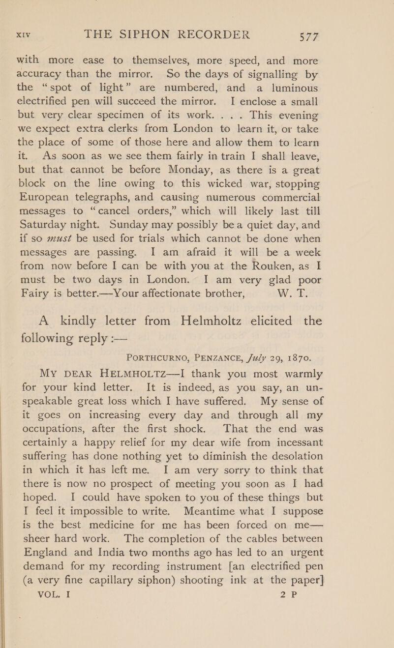 with more ease to themselves, more speed, and more accuracy than the mirror. So the days of signalling by the “spot of light” are numbered, and a luminous electrified pen will succeed the mirror. I enclose a small but very clear specimen of its work. . .. This evening we expect extra clerks from London to learn it, or take the place of some of those here and allow them to learn it. As soon as we see them fairly in train I shall leave, but that cannot be before Monday, as there is a great block on the line owing to this wicked war, stopping European telegraphs, and causing numerous commercial messages to “cancel orders,” which will likely last till Saturday night. Sunday may possibly bea quiet day, and if so must be used for trials which cannot be done when messages are passing. I am afraid it will be a week from now before I can be with you at the Rouken, as I must be two days in London. I am very glad poor Fairy is better—Your affectionate brother, W. T. A kindly letter from Helmholtz elicited the following reply :— PORTHCURNO, PENZANCE, /uly 29, 1870. My DEAR HELMHOLTZ—I thank you most warmly for your kind letter. It is indeed, as you say, an un- speakable great loss which I have suffered. My sense of it goes on increasing every day and through all my occupations, after the first shock. That the end was certainly a happy relief for my dear wife from incessant suffering has done nothing yet to diminish the desolation in which it has left me. I am very sorry to think that there is now no prospect of meeting you soon as I had hoped. I could have spoken to you of these things but I feel it impossible to write. Meantime what I suppose is the best medicine for me has been forced on me— sheer hard work. The completion of the cables between England and India two months ago has led to an urgent demand for my recording instrument [an electrified pen (a very fine capillary siphon) shooting ink at the paper] VOL. I 2 FP