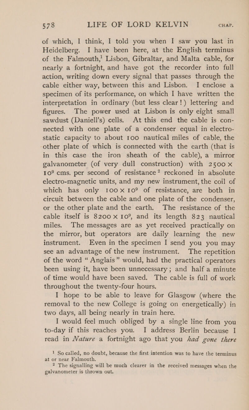 of which, I think, I told you when I saw you last in Heidelberg. I have been here, at the English terminus of the Falmouth,’ Lisbon, Gibraltar, and Malta cable, for nearly a fortnight, and have got the recorder into full action, writing down every signal that passes through the cable either way, between this and Lisbon. I enclose a specimen of its performance, on which I have written the interpretation in ordinary (but less clear!) lettering and figures. The power used at Lisbon is only eight small sawdust (Daniell’s) cells. At this end the cable is con- nected with one plate of a condenser equal in electro- static capacity to about 100 nautical miles of cable, the other plate of which is connected with the earth (that is in this case the iron sheath of the cable), a mirror galvanometer (of very dull construction) with 2500 x 10° cms. per second of resistance? reckoned in absolute electro-magnetic units, and my new instrument, the coil of which has only 100x109 of resistance, are both in circuit between the cable and one plate of the condenser, or the other plate and the earth. The resistance of the cable itself is 8200 x 10°, and its length 823 nautical miles. The messages are as yet received practically on the mirror, but operators are daily learning the new instrument. Even in the specimen I send you you may see an advantage of the new instrument. The repetition of the word “ Anglais” would, had the practical operators been using it, have been unnecessary; and half a minute of time would have been saved. The cable is full of work throughout the twenty-four hours. I hope to be able to leave for Glasgow (where the removal to the new College is going on energetically) in two days, all being nearly in train here. I would feel much obliged by a single line from you to-day if this reaches you. I address Berlin because I read in Nature a fortnight ago that you had gone there 1 So called, no doubt, because the first intention was to have the terminus at or near Falmouth. 2 The signalling will be much clearer in the received messages when the galvanometer is thrown out.