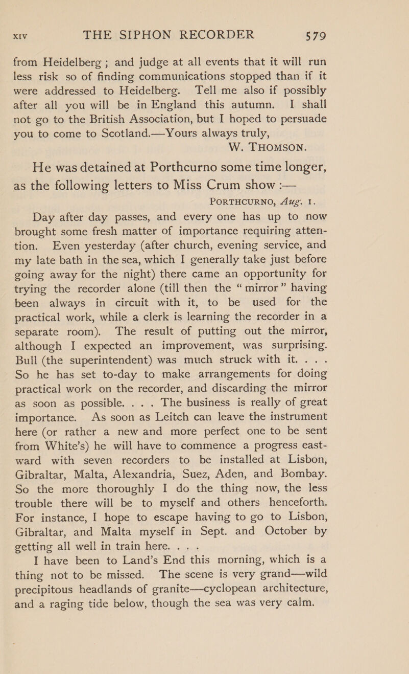 from Heidelberg ; and judge at all events that it will run less risk so of finding communications stopped than if it were addressed to Heidelberg. Tell me also if possibly after all you will be in England this autumn. I shall not go to the British Association, but I hoped to persuade you to come to Scotland.—Yours always truly, : W. THOMSON. He was detained at Porthcurno some time longer, as the following letters to Miss Crum show :— PORTHCURNO, Aug. 1. Day after day passes, and every one has up to now brought some fresh matter of importance requiring atten- tion. Even yesterday (after church, evening service, and my late bath in the sea, which I generally take just before going away for the night) there came an opportunity for trying the recorder alone (till then the “mirror” having been always in circuit with it, to be used for the practical work, while a clerk is learning the recorder in a separate room). The result of putting out the mirror, although I expected an improvement, was surprising. Bull (the superintendent) was much struck with it. . . So he has set to-day to make arrangements for doing practical work on the recorder, and discarding the mirror as soon as possible. . . . The business is really of great importance. As soon as Leitch can leave the instrument here (or rather a new and more perfect one to be sent from White’s) he will have to commence a progress east- ward with seven recorders to be installed at Lisbon, Gibraltar, Malta, Alexandria, Suez, Aden, and Bombay. So the more thoroughly I do the thing now, the less trouble there will be to myself and others henceforth. For instance, I hope to escape having to go to Lisbon, Gibraltar, and Malta myself in Sept. and October by getting all well in train here. . I have been to Land’s End this morning, which is a thing not to be missed. The scene is very grand—wild precipitous headlands of granite—cyclopean architecture, and a raging tide below, though the sea was very calm.