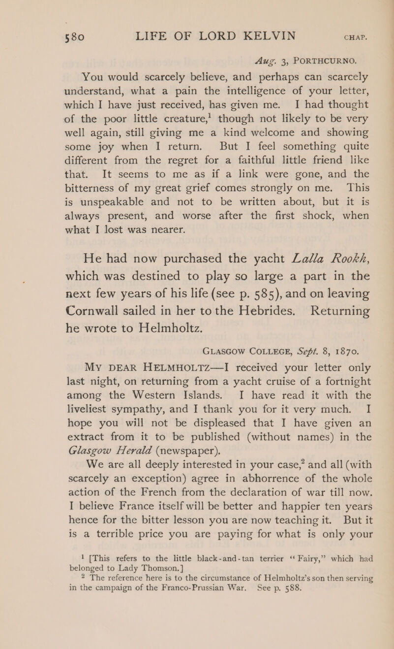 Aug. 3, PORTHCURNO. You would scarcely believe, and perhaps can scarcely understand, what a pain the intelligence of your letter, which I have just received, has given me. I had thought of the poor little creature,’ though not likely to be very well again, still giving me a kind welcome and showing some joy when I return. But I feel something quite different from the regret for a faithful little friend like that. It seems to me as if a link were gone, and the bitterness of my great grief comes strongly on me. This is unspeakable and not to be written about, but it is always present, and worse after the first shock, when what I lost was nearer. He had now purchased the yacht Lalla Rookh, which was destined to play so large a part in the next few years of his life (see p. 585), and on leaving Cornwall sailed in her tothe Hebrides. Returning he wrote to Helmholtz. GLASGOW COLLEGE, Sefé. 8, 1870. My DEAR HELMHOLTZ—I received your letter only last night, on returning from a yacht cruise of a fortnight among the Western Islands. I have read it with the liveliest sympathy, and I thank you for it very much. I hope you will not be displeased that I have given an extract from it to be published (without names) in the Glasgow Herald (newspaper). We are all deeply interested in your case,” and all (with scarcely an exception) agree in abhorrence of the whole action of the French from the declaration of war till now. I believe France itself will be better and happier ten years hence for the bitter lesson you are now teaching it. But it is a terrible price you are paying for what is only your 1 [This refers to the little black-and-tan terrier ‘‘ Fairy,” which had belonged to Lady Thomson. } 2 The reference here is to the circumstance of Helmholtz’s son then serving in the campaign of the Franco-Prussian War. See p. 588.