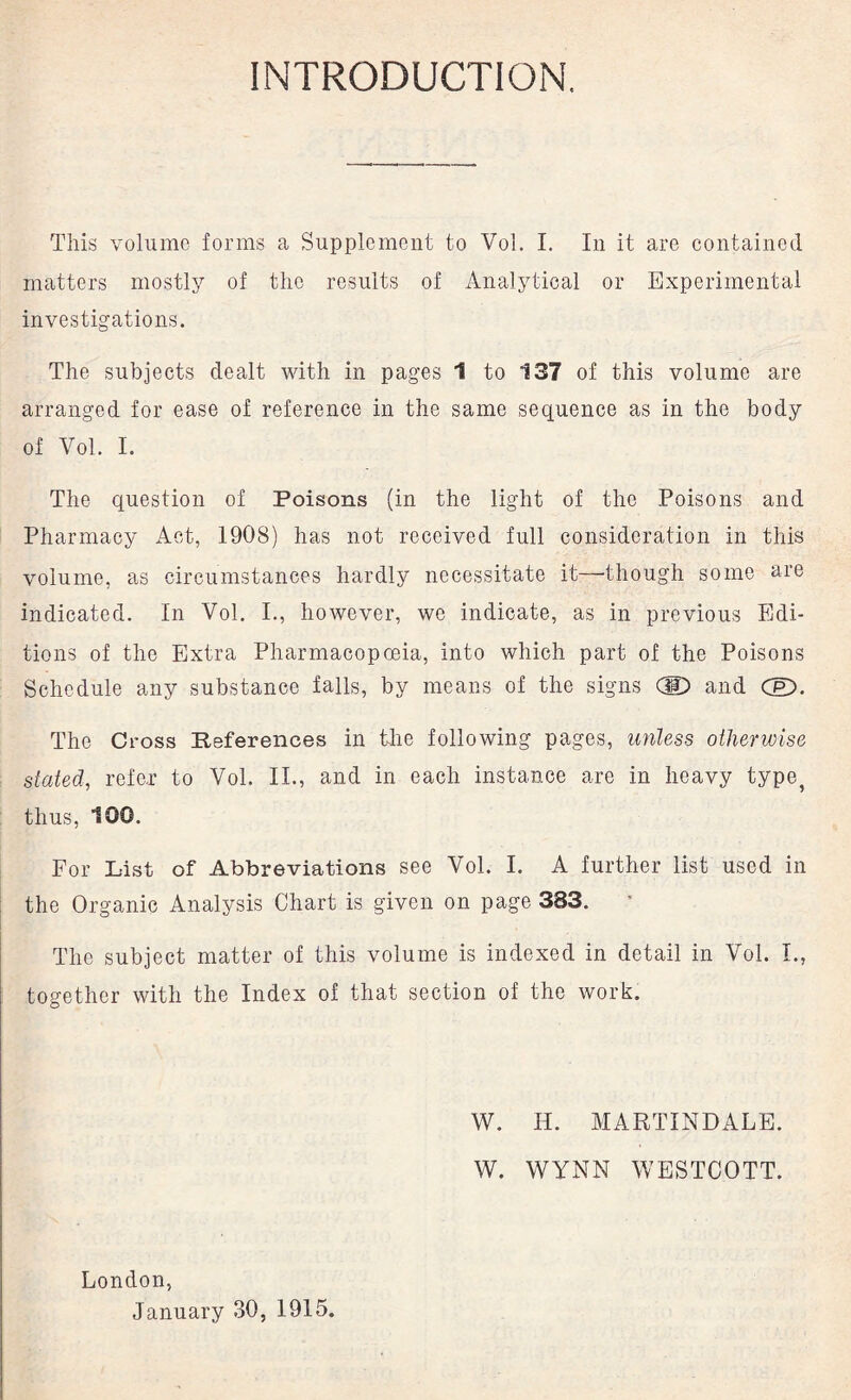 INTRODUCTION. This volume forms a Supplement to Vol. I. In it are contained matters mostly of the results of Analytical or Experimental investigations. The subjects dealt with in pages 1 to 137 of this volume are arranged for ease of reference in the same sequence as in the body of Yol. I. The question of Poisons (in the light of the Poisons and Pharmacy Act, 1908) has not received full consideration in this volume, as circumstances hardly necessitate it—’though some are indicated. In Vol. I., hoAvever, we indicate, as in previous Edi¬ tions of the Extra Pharmacopoeia, into which part of the Poisons Schedule any substance falls, by means of the signs (ID and CfD. The Cross References in the following pages, unless otherwise stated, refer to Vol. II., and in each instance are in heavy type, thus, 100. For L-ist of Abbreviations see Vol. I. A further list used in the Organic Analysis Chart is given on page 383. The subject matter of this volume is indexed in detail in Vol. I., together with the Index of that section of the work. W. H. MARTINDALE. W. WYNN WESTCOTT. London, January 30, 1915.