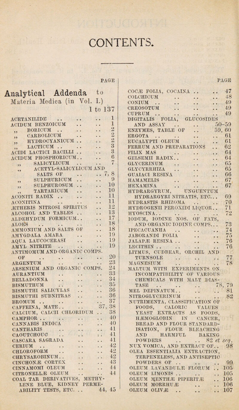 CONTENTS PAGE Analytical Addenda to Materia Medica (in Vol. I.) 1 to 137 ACETANILIDE.1 ACID EM BENZOICUM . . . . 1 ,, BORICUM. 2 „ CARBOLICUM . . . . 2 „ HYDROCYANICUM . . . . 2 ,, LACTICUM. 3 ACIDI LACTICI BACILLI . . . . 3 ACIDUM PHOSPHORICITM. . . . 6 „ SALICYLICUM . . . . 7 „ ACETYL-SALICYLICUM AND SALTS OF . . . . 7, 8 „ SULPHURICUM . . . . 9 ,, SULPHBROSUM . . . . 10 ,, TARTARICUM . . . . 10 ACONITI RADIX . , . . . . 11 ACONITINA .11 JETHERIS NITROSI SPIRITUS . . 12 ALCOHOL AND TABLES . . .. 13 ALDEHYDBM FORMICUM. . .. 17 ALOE'S.18 AMMONIUM AND SALTS OF . . 18 AMYGDALA AMARA . . . . 19 AQUA LAUCOCERASI . . . . 19 AMYL NITRITE.19 ANTIMOMUM AND ORGANIC COMPS. OF .. . . .. .. 20 ARGENTUM 23 ARSENIUM AND ORGANIC COMPS. 24 AURANTIUM . . . . . . 33 BELLADONNA.34 BISMUTHUM .35 BISMUTHI SALICYLAS . . . . 36 BISMUTHI SUBNITRAS . . . . 36 BROMUM.37 CAFFEINA, MATE. . .. 37,38 CALCIUM, CALCII CHLORIDUM . . 38 CAMPHOR . . . . .. . . 40 CANNABIS INDICA . . . . 40 CANTHARIS 41 CAOUTCHOUC . . .. ; . 41 CASCARA SAGRADA . . . . 41 CERIUM. . . 42 CHLOROFORM .42 CHRYSAROBINUM. . . . . . 42 CINCHONAS CORTEX . . . . 43 CINNAMOMI OLEUM . . . . 44 CITRONELLA5 OLEUM COAL TAR DERIVATIVES, METHY¬ LENE BLUE, KIDNEY PERME¬ ABILITY TESTS, ETC. . . 44, 44 45 PAGE COCJE FOLIA, COCAINA . . . . 47 COLCHICUM .48 CONIUM.49 CREOSOTUM .49 CUPRUM.49 DIGITALIS FOLIA, GLUCOSIDES AND ASSAY . . . . 50-59 ENZYMES, TABLE OF . . 59, 60 ERGOT A.61 EUCALYPTI OLEUM . . . . 61 FERRUM AND PREPARATIONS . . 62 FILIX MAS 64 GELSEMII RADIX. . . . . . 64 GLY CERINUM .65 GLYCYRRHIZA.65 GUAIACI RESINA . . . . 66 HAMAMELIS .67 HEXAMINA 67 HYDRARGYRUM, UNGUENTUM HYDRARGYRI NITRATIS, ETC.. . 69 HYDRASTIS RHIZOJIA . . . . 70 HYDROGENII PEROXIDI LIQUOR. . 71 HYOSCINA.72 IODUM, IODINE NOS. OF FATS, AND ORGANIC IODINE COMPS.. . 73 IPECACUANHA.74 JABORANDI FOLIA . . . . 75 JALAPH3 RESINA.76 LECITHIN.76 LITMUS, CUDBEAR. ORCHIL AND TURNSOLE .77 MAGNESIUM . . . . . . 78 MALTUM WITH EXPERIMENTS ON INCOMPATIBILITY OF VARIOUS CHEMICALS WITH MALT DIAS¬ TASE . 78, 79 MEL DEPINATUM.81 NITROGLYCERINUM . . . . 82 NUTRIMENTA, CLASSIFICATION OF FOODS, CALORIC VALUES YEAST EXTRACTS AS FOODS, ILEMOGLOBIN IN CANCER, BREAD AND FLOUR STANDARD¬ ISATION, FLOUR BLEACHING AND HARMFUL BAKING POWDERS . . . . 82 et Srq. NUX VOMICA, AND EXTRACT OF. . 98 OLEA ESSENTIALIA EXTRACTION, TERPENELESS, AND ANTISEPTIC POWDERS OF . . . . 99 OLEUM LAVANDULJE FLORUM .. 105 OLEUM LIMONIS . . . . 105 OLEUM MENTHiE PIPERIT.E .. 106 OLEUM MORRHUJ3 .. 106 OLEUM OLIV.E . . .. 107