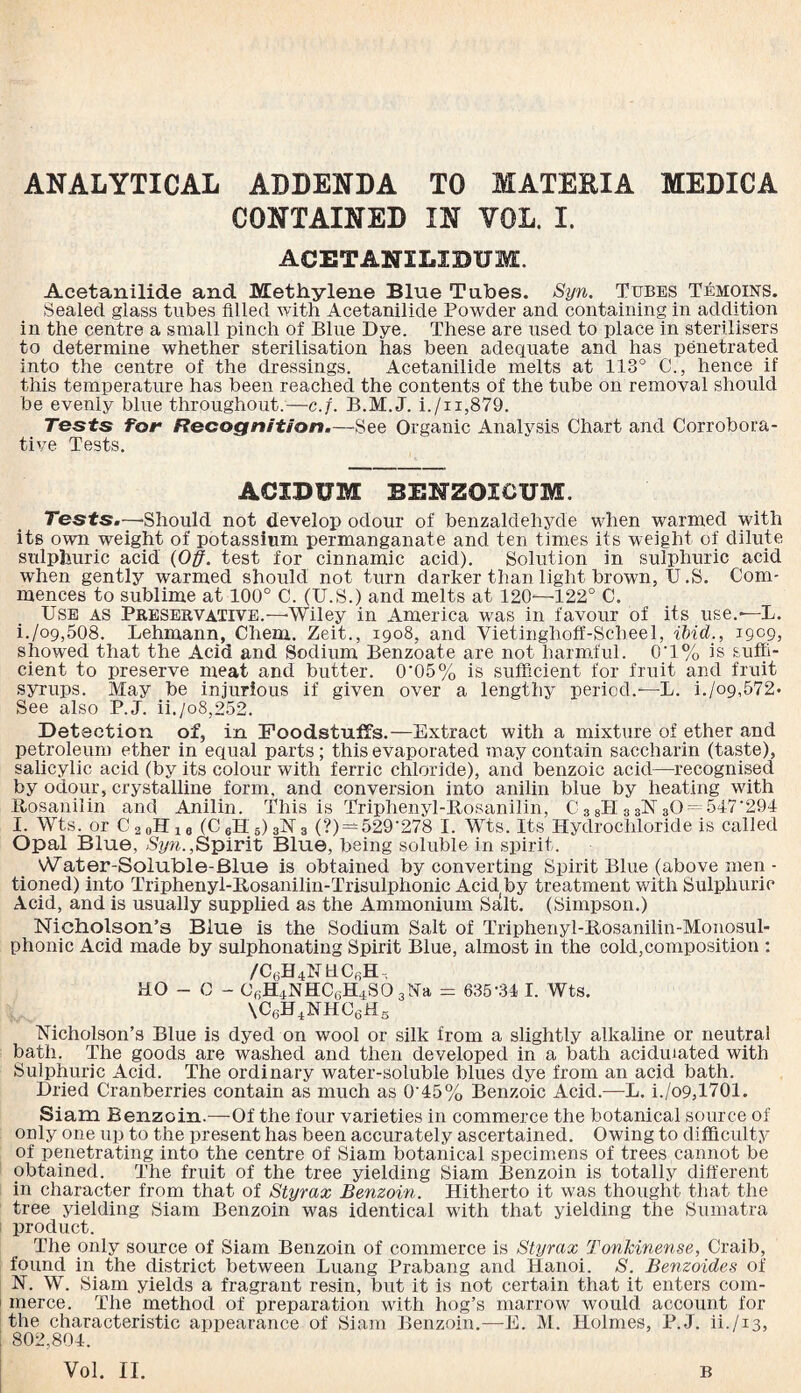 ANALYTICAL ADDENDA TO MATEBIA MEDICA CONTAINED IN YOL. I. ACETANXLIBUM. Acetanilide and Methylene Blue Tubes. Syn. Tubes Temoins. Sealed glass tubes filled with Acetanilide Powder and containing in addition in the centre a small pinch of Blue Dye. These are used to place in sterilisers to determine whether sterilisation has been adequate and has penetrated into the centre of the dressings. Acetanilide melts at 113° C., hence if this temperature has been reached the contents of the tube on removal should be evenly blue throughout.—c.f. B.M.J. i./n,879. Tests for Recognition.—See Organic Analysis Chart and Corrobora¬ tive Tests. ACXBUM BENZOICUM. Tests.—'Should not develop odour of benzaldehyde when warmed with its own weight of potassium permanganate and ten times its weight of dilute sulphuric acid (Off. test for cinnamic acid). Solution in sulphuric acid when gently warmed should not turn darker than light brown, U .S. Com¬ mences to sublime at 100° C. (U.S.) and melts at 120-—122° C. Use as Preservative.—-Wiley in America was in favour of its use.— L. i./og,508. Lehmann, Cheni. Zeit., 1908, and Vietinghoff-Scheel, ibid., 1909, showed that the Acid and Sodium Benzoate are not harmful. 0'1% is suffi¬ cient to preserve meat and butter. 0‘05% is sufficient for fruit and fruit syrups. May be injurious if given over a lengthy period.—L. i./09,572- See also P.J. ii./o8,252. Detection of, in Foodstuffs.—Extract with a mixture of ether and petroleum ether in equal parts; this evaporated may contain saccharin (taste), salicylic acid (by its colour with ferric chloride), and benzoic acid—recognised by odour, crystalline form, and conversion into anilin blue by heating with Itosanilin and Anilin. This is Triphenyl-Bosanilin, C 3 8PI3 3N 30 = 547'294 I. Wts. or C 2 0H16 (C gH s) SN 3 (?) — 529’278 I. Wts. Its Hydrochloride is called Opal Blue, Syn.,Spirit Blue, being soluble in spirit. \A7ater-Soluble-Blue is obtained by converting Spirit Blue (above men- tioned) into Triphenyl-Bosanilin-Trisulphonic Acid by treatment with Sulphuric Acid, and is usually supplied as the Ammonium Salt. (Simpson.) Nicholson’s Blue is the Sodium Salt of Triphenyl-Bosanilin-Monosul- phonic Acid made by sulphonating Spirit Blue, almost in the cold,composition : /C6H4NUC6H, HO - C - C6H4NHC6H4S03Na = 635-34 I. Wts. \C6H4NHC6HB Nicholson’s Blue is dyed on wool or silk from a slightly alkaline or neutral bath. The goods are washed and then developed in a bath acidulated with Sulphuric Acid. The ordinary water-soluble blues dye from an acid bath. Dried Cranberries contain as much as 0'45% Benzoic Acid.—L. i./o9,1701. Siam Benzoin.—Of the four varieties in commerce the botanical source of only one up to the present has been accurately ascertained. Owing to difficulty of penetrating into the centre of Siam botanical specimens of trees cannot be obtained. The fruit of the tree yielding Siam Benzoin is totally different in character from that of Styrax Benzoin. Hitherto it was thought that the tree yielding Siam Benzoin was identical with that yielding the Sumatra product. The only source of Siam Benzoin of commerce is Styrax TonTcinense, Craib, found in the district between Luang Prabang and Hanoi. S. Benzoides of N. W. Siam yields a fragrant resin, but it is not certain that it enters com¬ merce. The method of preparation with hog’s marrow would account for the characteristic appearance of Siam Benzoin.—E. M. Holmes, P.J. ii./13, 802,804. Vol. II. B