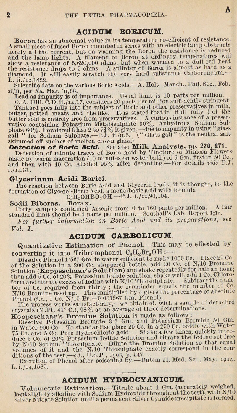 ACIDUM BORICUM. Boron has an abnormal value in its temperature co-efficient of resistance. A small piece of fused Boron mounted in series with an electric lamp obstructs nearly all the current, but on warming the Boron the resistance is reduced and the lamp lights. A filament of Boron at ordinary temperatures Mill show a resistance of 5,620,000 ohms, but when warmed to a dull red heat the resistance drops to 5 ohms. A splinter of Boron is almost as haid as a diamond. It will easily scratch the very hard substance Carborundum.— Scientific data on the various Boric Acids.—A. Holt Manch., Phil. Soc., Feb. 2I/11, per Na. Mar. ’n,66. ... , .... Lead as impurity is of importance. Usual limit is 10 parts per million. C. A. Hill, C.D. ii./i4,17, considers 20 parts per million sufficiently stringent. Tankard goes fully into the subject of Boric and other preservatives in milk, butter, potted meats and the like. It is stated that in Hull fully t of the butter sold, is entirely free from preservatives. A curious instance of a preser¬ vative containing Potassium Metabisulphite 30%, Anhydrous Sodium Sul¬ phate 60%, Powdered Glass 2 to 7|% is given,—due to impurity in using glass gall ” for Sodium Sulphate.—P.J. ii./n,5. (“ Glass gall ’ is the neutral salt skimmed off surface of molten crown glass.) Detection of Boric Acid. See also Milk Analysis* pp. 270, 271. Detection of minute traces of Boric Acid by Tincture of Mimosa Flowers made by warm maceration (10 minutes on water bath) of 5 Gm. first m 50 Cc., and then with 40 Cc. Alcohol 95% after decanting.—For details vide P.J . i./14,31. G-lycerinum Acidi Borici. The reaction between Boric Acid and Glycerin leads, it is thought, to the formation of Glycerol-Boric Acid, a mono-basic acid with formula C3H5OHBO,OH.—P.J. i./n,90,104. Sodii Biboras. Borax. Forty samples contained Arsenic from 0 to 160 parts per million. A iair standard limit should be 4 parts per million.-—Southall’s Lab. Report I9I2. For further information on Boric Acid and its preparations, see Vol. I. - ACIDUM CARBOLICUM. Quantitative Estimation of Phenol.—This may be effected by converting it into Tribromphenol C6H2Br30H: ■ Dissolve Phenol F567 Gm. in water sufficient to make 1000 Cc. Place 25 Cc. of the Solution in a 200 Cc. stoppered bottle, add 30 Cc. of N/10 Bromine Solution (Koppeschaar’s Solution) and shake repeatedly for half an hour; then add 5 Cc. of 20% Potassium Iodide Solution, shake well, add 1 Cc. Chloro¬ form and titrate excess of Iodine with N/10 Thiosulphate. Subtract the 1 um¬ ber of Cc. required from thirty ; the remainder equals the number cl tc. N/10 Bromine used up. This multiplied by 4 gives the percentage of absolute Phenol (i.e., 1 Cc. N/10 Br.=0’001567 Gm. Phenol). The process works satisfactorily,-—we obtained, with a sample of detached crystals (M.Pt. 41° C.), 98% as an average of three determinations. Koppeschaar’s Bromine Solution is made as fffilows:— Dissolve Potassium Bromate 3'2 Gm. and Potassium Bromide 50 Gm. in Water 900 Cc. To standardise place 20 Cc. in a 250 Cc. bottle with XV ater 75 Cc. and 5 Cc. Pure Hydrochloric Acid. Shake a few times, quickly intro¬ duce 5 Cc. of 20% Potassium Iodide Solution and titrate the Iodine set tree by N/10 Sodium Thiosulphate. Dilute the Bromine Solution so that equal volumes of it and the N/10 Thiosulphate exactly correspond m the con¬ ditions of the test.-—c./., U.S.P., i9°5, P-547. Excretion of Phenol after poisoning by.—Dublin Jl. Med. Sci., May, 1914- L.i./i4,1585. ACIDUM HYDROCYANICUM. Volumetric Estimation.—Titrate about 1 Gm. (accurately weighed, kept slightly alkaline with Sodium Hydroxide throughout the test), with A /10 Silver Nitrate Solution,until a permanent Silver Cyanide precipitate is formed.